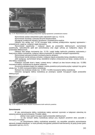 295
Rys. 12.18. Wymontowanie płyty czołowej przełączników regulacji ogrzewania i przewietrzania wnętrza
Wymontować zestaw wskaźników (patrz odpowiedni opis w p. 12.2.3).
Wymontować obudowę z pokrywą skrzynki bezpieczników.
Wyciągnąć przełączniki regulacji ogrzewania i przewietrzania wnętrza.
Odkręcić trzy wkręty (rys. 12.18) mocujące płytę czołową przełączników regulacji ogrzewania i
przewietrzania, wyjąć ją i rozłączyć cięgła sterowania.
Wymontować zapalniczkę i rozłączyć złącze jej przewodów elektrycznych, wymontować
popielniczkę, radioodbiornik (jeśli jest zamontowany) oraz zegar cyfrowy po rozłączeniu złączy ich
przewodów elektrycznych.
Odkręcić dwa wkręty mocowania (rys. 12.19) i wyjąć kratkę nadmuchu powietrza usytuowaną z
lewej strony tablicy rozdzielczej, rozłączyć złącza przewodów (w niektórych wersjach wyposażenia).
Wymontować pokrywę schowka mocowaną dwoma wkrętami.
Wymontować zamek pokrywy schowka i rozłączyć złącze przewodów lampy oświetlenia schowka.
Jeśli występują, wymontować lampy oświetlenia wnętrza umieszczone po lewej i prawej stronie, u
dołu tablicy rozdzielczej.
Podważyć uszczelki drzwi z lewej i prawej strony i odkręcić po dwa boczne wkręty (rys. 12.20B)
mocowania tablicy rozdzielczej do słupków nadwozia.
Za pomocą wkrętaka wyjąć trzy zaślepki z wylotu powietrza pod przednią szybą i wykręcić trzy górne
wkręty (rys. 12.20A) mocowania tablicy rozdzielczej.
Wykręcić trzy środkowe wkręty (rys. 12.20C i 12.20D) mocowania tablicy rozdzielczej.
Ostrożnie wyciągnąć tablicę rozdzielczą po przecięciu opasek mocujących wiązki przewodów
elektrycznych.
Rys. 12.19. Usytuowanie dwóch wkrętów mocowowania kratki nadmuchu powietrza
Zamontowanie
W celu zamontowania tablicy rozdzielczej należy wykonać czynności w kolejności odwrotnej do
opisanej podczas jej wymontowania. Ponadto należy:
- założyć nowe opaski mocujące wiązki przewodów elektrycznych;
- na obu końcach tablicy rozdzielczej założyć przy słupkach przednich dwie uszczelki z
tworzywa sztucznego;
- po zamontowaniu tablicy rozdzielczej sprawdzić, czy wszystkie uprzednio wymontowane
elementy działają prawidłowo i w razie potrzeby skorygować położenie koła kierownicy do jazdy prosto (patrz
odpowiedni opis w p. 8.2.7).
http://vnx.su
 
