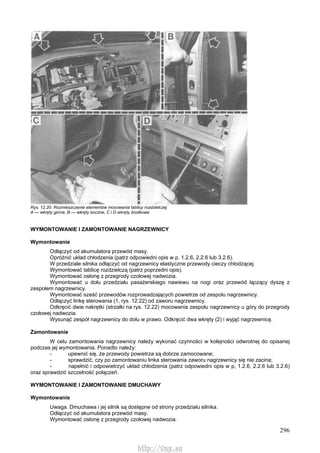 296
Rys. 12.20. Rozmieszczenie elementów mocowania tablicy rozdzielczej
A — wkręty górne, B — wkręty boczne, C i D wkręty środkowe
WYMONTOWANIE l ZAMONTOWANIE NAGRZEWNICY
Wymontowanie
Odłączyć od akumulatora przewód masy.
Opróżnić układ chłodzenia (patrz odpowiedni opis w p. 1.2.6, 2.2.6 lub 3.2.6).
W przedziale silnika odłączyć od nagrzewnicy elastyczne przewody cieczy chłodzącej.
Wymontować tablicę rozdzielczą (patrz poprzedni opis).
Wymontować osłonę z przegrody czołowej nadwozia.
Wymontować u dołu przedziału pasażerskiego nawiewu na nogi oraz przewód łączący dyszę z
zespołem nagrzewnicy.
Wymontować sześć przewodów rozprowadzających powietrze od zespołu nagrzewnicy.
Odłączyć linkę sterowania (1, rys. 12.22) od zaworu nagrzewnicy.
Odkręcić dwie nakrętki (strzałki na rys. 12.22) mocowania zespołu nagrzewnicy u góry do przegrody
czołowej nadwozia.
Wysunąć zespół nagrzewnicy do dołu w prawo. Odkręcić dwa wkręty (2) i wyjąć nagrzewnicę.
Zamontowanie
W celu zamontowania nagrzewnicy należy wykonać czynności w kolejności odwrotnej do opisanej
podczas jej wymontowania. Ponadto należy:
- upewnić się, że przewody powietrza są dobrze zamocowane;
- sprawdzić, czy po zamontowaniu linka sterowania zaworu nagrzewnicy się nie zacina;
- napełnić i odpowietrzyć układ chłodzenia (patrz odpowiedni opis w p, 1.2.6, 2.2.6 lub 3.2.6)
oraz sprawdzić szczelność połączeń.
WYMONTOWANIE l ZAMONTOWANIE DMUCHAWY
Wymontowanie
Uwaga. Dmuchawa i jej silnik są dostępne od strony przedziału silnika.
Odłączyć od akumulatora przewód masy.
Wymontować osłonę z przegrody czołowej nadwozia.
http://vnx.su
 