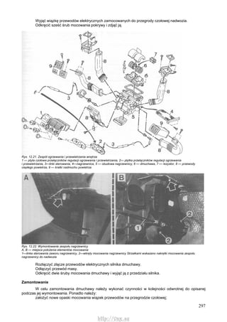 297
Wyjąć wiązkę przewodów elektrycznych zamocowanych do przegrody czołowej nadwozia.
Odkręcić sześć śrub mocowania pokrywy i zdjąć ją.
Rys. 12.21. Zespół ogrzewania i przewietrzania wnętrza
1 — ptyta czołowa przełączników regulacji ogrzewania i przewietrzania, 2— płytka przełączników regulacji ogrzewania
i przewietrzania, 3—linki sterowania, 4—nagrzewnica, 5 — obudowa nagrzewnicy, 6 — dmuchawa, 7 — rezystor, 8 — przewody
ciepłego powietrza, 9 — kratki nadmuchu powietrza
Rys. 12.22. Wymontowanie zespołu nagrzewnicy
A, B — miejsca położenia elementów mocowania
1—linka sterowania zaworu nagrzewnicy, 2—wkręty mocowania nagrzewnicy Strzałkami wskazano nakrętki mocowania zespołu
nagrzewnicy do nadwozia
Rozłączyć złącze przewodów elektrycznych silnika dmuchawy.
Odłączyć przewód masy.
Odkręcić dwie śruby mocowania dmuchawy i wyjąć ją z przedziału silnika.
Zamontowanie
W celu zamontowania dmuchawy należy wykonać czynności w kolejności odwrotnej do opisanej
podczas jej wymontowania. Ponadto należy:
założyć nowe opaski mocowania wiązek przewodów na przegrodzie czołowej;
http://vnx.su
 
