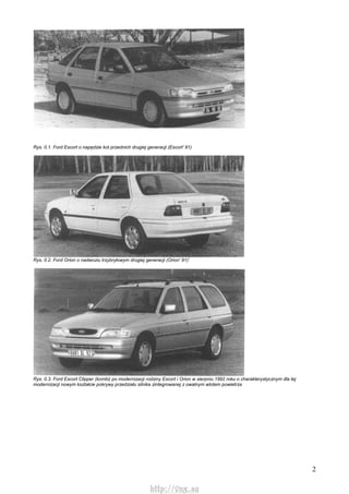 2
Rys. 0.1. Ford Escort o napędzie kot przednich drugiej generacji (Escort' 91)
Rys. 0.2. Ford Orion o nadwoziu trzybryłowym drugiej generacji (Orion' 91)'
Rys. 0.3. Ford Escort Clipper (kombi) po modernizacji rodziny Escort i Orion w sierpniu 1992 roku o charakterystycznym dla tej
modernizacji nowym kształcie pokrywy przedziału silnika zintegrowanej z owalnym wlotem powietrza
http://vnx.su
 