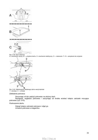 30
Rys. 0.39. Dach otwierany
A—mechanizm ręczny, B — uchylenie dachu, C—mechanizm elektryczny, O — otwieranie, F + E— zamykanie lub uchylanie
Rys. 0.40. Odblokowanie składanego dachu wersji kabriolet
1 —zaczepy, 2 — uchwyty
Zakładanie pokrowca
Zaczynając od tyłu założyć pokrowiec na złożony dach.
Naciągnąć, wygładzić pokrowiec i zaczynając od środka wciskać kolejno zatrzaski mocujące
pokrowiec (rys. 0.43).
Podnoszenie dachu
Odpiąć kolejno zatrzaski pokrowca i zdjąć go.
Umieścić pokrowiec w bagażniku.
http://vnx.su
 
