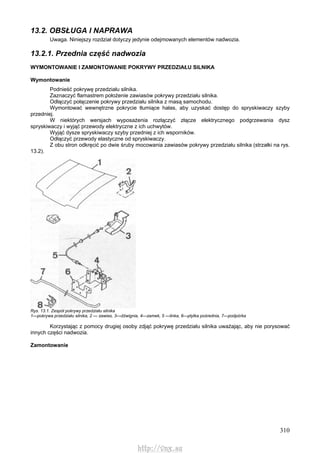 310
13.2. OBSŁUGA l NAPRAWA
Uwaga. Niniejszy rozdział dotyczy jedynie odejmowanych elementów nadwozia.
13.2.1. Przednia część nadwozia
WYMONTOWANIE l ZAMONTOWANIE POKRYWY PRZEDZIAŁU SILNIKA
Wymontowanie
Podnieść pokrywę przedziału silnika.
Zaznaczyć flamastrem położenie zawiasów pokrywy przedziału silnika.
Odłączyć połączenie pokrywy przedziału silnika z masą samochodu.
Wymontować wewnętrzne pokrycie tłumiące hałas, aby uzyskać dostęp do spryskiwaczy szyby
przedniej.
W niektórych wersjach wyposażenia rozłączyć złącze elektrycznego podgrzewania dysz
spryskiwaczy i wyjąć przewody elektryczne z ich uchwytów.
Wyjąć dysze spryskiwaczy szyby przedniej z ich wsporników.
Odłączyć przewody elastyczne od spryskiwaczy.
Z obu stron odkręcić po dwie śruby mocowania zawiasów pokrywy przedziału silnika (strzałki na rys.
13.2).
Rys. 13.1. Zespół pokrywy przedziału silnika
1—pokrywa przedziału silnika, 2 — zawias, 3—dźwignia, 4—zamek, 5 —linka, 6—płytka pośrednia, 7—podpórka
Korzystając z pomocy drugiej osoby zdjąć pokrywę przedziału silnika uważając, aby nie porysować
innych części nadwozia.
Zamontowanie
http://vnx.su
 