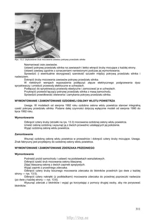 311
Rys. 13.2. Usytuowanie śrub mocowania zawiasu pokrywy przedziału silnika
Nasmarować osie zawiasów.
Ustawić pokrywę przedziału silnika na zawiasach i lekko wkręcić śruby mocujące z każdej strony.
Ustawić zawiasy zgodnie z oznaczeniami naniesionymi podczas jej wymontowania.
Sprawdzić (i ewentualnie skorygować) szerokość szczelin między pokrywą przedziału silnika i
nadwoziem.
Dokręcić śruby mocowania zawiasów pokrywy przedziału silnika.
W niektórych wersjach wyposażenia podłączyć złącze elektrycznego podgrzewania dysz
spryskiwaczy i umieścić przewody elektryczne w uchwytach.
Podłączyć do spryskiwaczy przewody elastyczne i zamocować je w uchwytach.
Przykręcić przewód łączący pokrywę przedziału silnika z masą samochodu.
Sprawdzić prawidłowość otwierania i zamykania pokrywy przedziału silnika.
WYMONTOWANIE l ZAMONTOWANIE OZDOBNEJ OSŁONY WLOTU POWIETRZA
Uwaga. W modelach od sierpnia 1992 roku ozdobna osłona wlotu powietrza stanowi integralną
cześć pokrywy przedziału silnika. Podane dalej czynności dotyczą wyłącznie modeli od sierpnia 1990 do
lipca 1992 roku.
Wymontowanie
Odkręcić cztery śruby (strzałki na rys. 13.3) mocowania ozdobnej osłony wlotu powietrza.
Unieść osłonę ozdobną i wysunąć ją z dwóch prowadnic ustalających jej położenie.
Wyjąć ozdobną osłonę wlotu powietrza.
Zamontowanie
Wsunąć ozdobną osłonę wlotu powietrza w prowadnice i dokręcić cztery śruby mocujące. Uwaga.
Znak fabryczny jest przyklejony do ozdobnej osłony wlotu powietrza.
WYMONTOWANIE l ZAMONTOWANIE ZDERZAKA PRZEDNIEGO
Wymontowanie
Podnieść przód samochodu i ustawić na podstawkach warsztatowych.
Odkręcić sześć śrub mocowania osłony blaszanej.
Zdjąć blaszaną osłonę z dwóch zapinek sprężystych.
Wyjąć zapinki z przedniego zderzaka.
Odkręcić cztery śruby bocznego mocowania zderzaka do błotników przednich (po dwie z każdej
strony — rys. 13.5).
Odkręcić cztery nakrętki (z podkładkami) mocowania zderzaka do przedniej poprzeczki nadwozia
(po dwie z każdej strony — rys. 13.6).
Wysunąć zderzak z błotników i wyjąć go korzystając z pomocy drugiej osoby, aby nie porysować
błotników.
http://vnx.su
 