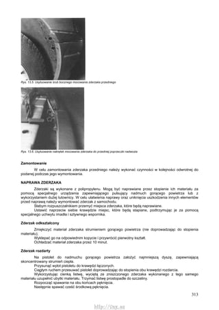 313
Rys. 13.5. Usytuowanie śrub bocznego mocowania zderzaka przedniego
Rys. 13.6. Usytuowanie nakrętek mocowania zderzaka do przedniej poprzeczki nadwozia
Zamontowanie
W celu zamontowania zderzaka przedniego należy wykonać czynności w kolejności odwrotnej do
podanej podczas jego wymontowania.
NAPRAWA ZDERZAKA
Zderzaki są wykonane z polipropylenu. Mogą być naprawiane przez stopienie ich materiału za
pomocą specjalnego urządzenia zapewniającego pulsujący nadmuch gorącego powietrza lub z
wykorzystaniem dużej lutownicy. W celu ułatwienia naprawy oraz uniknięcia uszkodzenia innych elementów
przed naprawą należy wymontować zderzak z samochodu.
Słabym rozpuszczalnikiem przemyć miejsca zderzaka, które będą naprawiane.
Ustawić naprzeciw siebie krawędzie miejsc, które będą stapiane, podtrzymując je za pomocą
specjalnego uchwytu imadła i sztywnego wspornika.
Zderzak odkształcony
Zmiękczyć materiał zderzaka strumieniem gorącego powietrza (nie doprowadzając do stopienia
materiału);
Wyklepać go na odpowiednim kopycie i przywrócić pierwotny kształt.
Ochładzać materiał zderzaka przez 10 minut.
Zderzak rozdarty
Na pistolet do nadmuchu gorącego powietrza założyć najmniejszą dyszę, zapewniającą
skoncentrowany strumień ciepła.
Przysunąć wylot pistoletu do krawędzi łączonych.
Ciągłym ruchem przesuwać pistolet doprowadzając do stopienia obu krawędzi rozdarcia.
Wykorzystując cienką listwę, wyciętą ze zniszczonego zderzaka wykonanego z tego samego
materiału uzupełnić ubytki materiału. Trzymać listwę prostopadle do szczeliny.
Rozpocząć spawanie na obu końcach pęknięcia.
Następnie spawać cześć środkową pęknięcia.
http://vnx.su
 