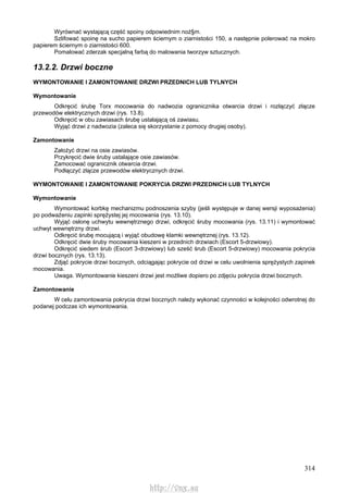 314
Wyrównać wystającą część spoiny odpowiednim noż§m.
Szlifować spoinę na sucho papierem ściernym o ziarnistości 150, a następnie polerować na mokro
papierem ściernym o ziarnistości 600.
Pomalować zderzak specjalną farbą do malowania tworzyw sztucznych.
13.2.2. Drzwi boczne
WYMONTOWANIE l ZAMONTOWANIE DRZWI PRZEDNICH LUB TYLNYCH
Wymontowanie
Odkręcić śrubę Torx mocowania do nadwozia ogranicznika otwarcia drzwi i rozłączyć złącze
przewodów elektrycznych drzwi (rys. 13.8).
Odkręcić w obu zawiasach śrubę ustalającą oś zawiasu.
Wyjąć drzwi z nadwozia (zaleca się skorzystanie z pomocy drugiej osoby).
Zamontowanie
Założyć drzwi na osie zawiasów.
Przykręcić dwie śruby ustalające osie zawiasów.
Zamocować ogranicznik otwarcia drzwi.
Podłączyć złącze przewodów elektrycznych drzwi.
WYMONTOWANIE l ZAMONTOWANIE POKRYCIA DRZWI PRZEDNICH LUB TYLNYCH
Wymontowanie
Wymontować korbkę mechanizmu podnoszenia szyby (jeśli występuje w danej wersji wyposażenia)
po podważeniu zapinki sprężystej jej mocowania (rys. 13.10).
Wyjąć osłonę uchwytu wewnętrznego drzwi, odkręcić śruby mocowania (rys. 13.11) i wymontować
uchwyt wewnętrzny drzwi.
Odkręcić śrubę mocującą i wyjąć obudowę klamki wewnętrznej (rys. 13.12).
Odkręcić dwie śruby mocowania kieszeni w przednich drzwiach (Escort 5-drzwiowy).
Odkręcić siedem śrub (Escort 3-drzwiowy) lub sześć śrub (Escort 5-drzwiowy) mocowania pokrycia
drzwi bocznych (rys. 13.13).
Zdjąć pokrycie drzwi bocznych, odciągając pokrycie od drzwi w celu uwolnienia sprężystych zapinek
mocowania.
Uwaga. Wymontowanie kieszeni drzwi jest możliwe dopiero po zdjęciu pokrycia drzwi bocznych.
Zamontowanie
W celu zamontowania pokrycia drzwi bocznych należy wykonać czynności w kolejności odwrotnej do
podanej podczas ich wymontowania.
http://vnx.su
 