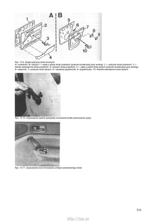 316
Rys. 13.9. Zespół pokrycia drzwi bocznych
A—przednich, B—tylnych 1 —płyta z pianki drzwi przednich (przeciw kondensacji pary wodnej), 2 — pokrycie drzwi przednich, 3 —
klamka wewnętrzna drzwi przednich, 4—kieszeń drzwi przednich, 5 — płyta z pianki drzwi tylnych (przeciw kondensacji pary wodnej),
6—wspornik, 7—pokrycie drzwi tylnych, 8—obudowa popielniczki, 9—popielniczka, 10—klamka wewnętrzna drzwi tylnych
Rys. 13.10. Usytuowanie zapinki sprężystej mocowania korbki podnoszenia szyby
Rys. 13.11. Usytuowanie śrub mocowania uchwytu wewnętrznego drzwi
http://vnx.su
 