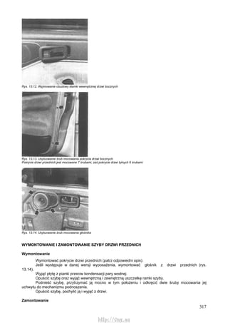 317
Rys. 13.12. Wyjmowanie obudowy klamki wewnętrznej drzwi bocznych
Rys. 13.13. Usytuowanie śrub mocowania pokrycia drzwi bocznych
Pokrycie drzwi przednich jest mocowane 7 śrubami, zaś pokrycie drzwi tylnych 6 śrubami
Rys. 13.14. Usytuowanie śrub mocowania głośnika
WYMONTOWANIE l ZAMONTOWANIE SZYBY DRZWI PRZEDNICH
Wymontowanie
Wymontować pokrycie drzwi przednich (patrz odpowiedni opis).
Jeśli występuje w danej wersji wyposażenia, wymontować głośnik z drzwi przednich (rys.
13.14).
Wyjąć płytę z pianki przeciw kondensacji pary wodnej.
Opuścić szybę oraz wyjąć wewnętrzną i zewnętrzną uszczelkę ramki szyby.
Podnieść szybę, przytrzymać ją mocno w tym położeniu i odkręcić dwie śruby mocowania jej
uchwytu do mechanizmu podnoszenia.
Opuścić szybę, pochylić ją i wyjąć z drzwi.
Zamontowanie
http://vnx.su
 