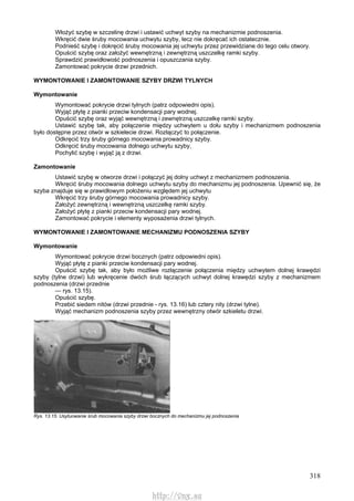 318
Włożyć szybę w szczelinę drzwi i ustawić uchwyt szyby na mechanizmie podnoszenia.
Wkręcić dwie śruby mocowania uchwytu szyby, lecz nie dokręcać ich ostatecznie.
Podnieść szybę i dokręcić śruby mocowania jej uchwytu przez przewidziane do tego celu otwory.
Opuścić szybę oraz założyć wewnętrzną i zewnętrzną uszczelkę ramki szyby.
Sprawdzić prawidłowość podnoszenia i opuszczania szyby.
Zamontować pokrycie drzwi przednich.
WYMONTOWANIE l ZAMONTOWANIE SZYBY DRZWI TYLNYCH
Wymontowanie
Wymontować pokrycie drzwi tylnych (patrz odpowiedni opis).
Wyjąć płytę z pianki przeciw kondensacji pary wodnej.
Opuścić szybę oraz wyjąć wewnętrzną i zewnętrzną uszczelkę ramki szyby.
Ustawić szybę tak, aby połączenie między uchwytem u dołu szyby i mechanizmem podnoszenia
było dostępne przez otwór w szkielecie drzwi. Rozłączyć to połączenie.
Odkręcić trzy śruby górnego mocowania prowadnicy szyby.
Odkręcić śruby mocowania dolnego uchwytu szyby,
Pochylić szybę i wyjąć ją z drzwi.
Zamontowanie
Ustawić szybę w otworze drzwi i połączyć jej dolny uchwyt z mechanizmem podnoszenia.
Wkręcić śruby mocowania dolnego uchwytu szyby do mechanizmu jej podnoszenia. Upewnić się, że
szyba znajduje się w prawidłowym położeniu względem jej uchwytu
Wkręcić trzy śruby górnego mocowania prowadnicy szyby.
Założyć zewnętrzną i wewnętrzną uszczelkę ramki szyby.
Założyć płytę z pianki przeciw kondensacji pary wodnej.
Zamontować pokrycie i elementy wyposażenia drzwi tylnych.
WYMONTOWANIE l ZAMONTOWANIE MECHANIZMU PODNOSZENIA SZYBY
Wymontowanie
Wymontować pokrycie drzwi bocznych (patrz odpowiedni opis).
Wyjąć płytę z pianki przeciw kondensacji pary wodnej.
Opuścić szybę tak, aby było możliwe rozłączenie połączenia między uchwytem dolnej krawędzi
szyby (tylne drzwi) lub wykręcenie dwóch śrub łączących uchwyt dolnej krawędzi szyby z mechanizmem
podnoszenia (drzwi przednie
— rys. 13.15).
Opuścić szybę.
Przebić siedem nitów (drzwi przednie - rys. 13.16) lub cztery nity (drzwi tylne).
Wyjąć mechanizm podnoszenia szyby przez wewnętrzny otwór szkieletu drzwi.
Rys. 13.15. Usytuowanie śrub mocowania szyby drzwi bocznych do mechanizmu jej podnoszenia
http://vnx.su
 