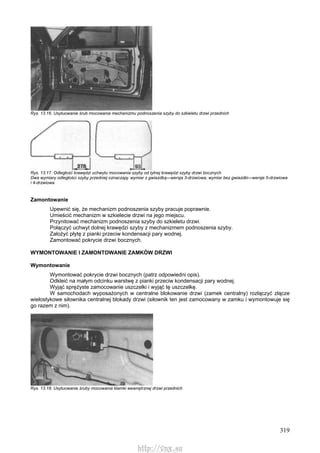 319
Rys. 13.16. Usytuowanie śrub mocowania mechanizmu podnoszenia szyby do szkieletu drzwi przednich
Rys. 13.17. Odległość krawędzi uchwytu mocowania szyby od tylnej krawędzi szyby drzwi bocznych
Dwa wymiary odległości szyby przedniej oznaczają: wymiar z gwiazdką—wersja 3-drzwiowa, wymiar bez gwiazdki—wersje 5-drzwiowa
i 4-drzwiowa
Zamontowanie
Upewnić się, że mechanizm podnoszenia szyby pracuje poprawnie.
Umieścić mechanizm w szkielecie drzwi na jego miejscu.
Przynitować mechanizm podnoszenia szyby do szkieletu drzwi.
Połączyć uchwyt dolnej krawędzi szyby z mechanizmem podnoszenia szyby.
Założyć płytę z pianki przeciw kondensacji pary wodnej.
Zamontować pokrycie drzwi bocznych.
WYMONTOWANIE l ZAMONTOWANIE ZAMKÓW DRZWI
Wymontowanie
Wymontować pokrycie drzwi bocznych (patrz odpowiedni opis).
Odkleić na małym odcinku warstwę z pianki przeciw kondensacji pary wodnej.
Wyjąć sprężyste zamocowanie uszczelki i wyjąć tę uszczelkę.
W samochodach wyposażonych w centralne blokowanie drzwi (zamek centralny) rozłączyć złącze
wielostykowe siłownika centralnej blokady drzwi (siłownik ten jest zamocowany w zamku i wymontowuje się
go razem z nim).
Rys. 13.18. Usytuowanie śruby mocowania klamki wewnętrznej drzwi przednich
http://vnx.su
 