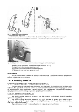320
Rys. 13.19. Mechanizm podnoszenia szyby
A—drzwi przednich, B—drzwi tylnych
1 —mechanizm ręczny podnoszenia szyby drzwi przednich, 2 — podkładka odległościowa, 3—korbka podnoszenia szyby, 4—
mechanizm elektryczny podnoszenia szyby drzwi przednich, 5 — mechanizm ręczny podnoszenia szyby drzwi tylnych
Rys. 13.20. Usytuowanie śrub mocowania mechanizmu podnoszenia szyby do szkieletu drzwi tylnych
Odkręcić śrubę mocowania wewnętrznej klamki drzwi (rys. 13.18).
Odkręcić trzy śruby mocowania zamka drzwi.
W tylnych drzwiach wymontować prowadnicę szyby.
Wyjąć zamek oraz wewnętrzną klamkę drzwi.
Zamontowanie
W celu zamontowania zamka drzwi bocznych należy wykonać czynności w kolejności odwrotnej do
podanej podczas jego wymontowania.
13.2.3. Elementy nadwozia
WYMIANA SZYBY PRZEDNIEJ l TYLNEJ ORAZ BOCZNEJ TYLNEJ
Szyba przednia, szyba tylna oraz szyby boczne tylne (za tylnymi drzwiami bocznymi) są wklejane do
nadwozia. Ten sposób ich mocowania wpływa na zwiększenie sztywności nadwozia i ma pozytywny wpływ
na bezpieczeństwo bierne samochodu. Wymiana każdej z tych szyb wymaga zastosowania specjalnego
oprzyrządowania i powinna być wykonywana w specjalistycznym warsztacie.
NAPRAWA OGRZEWANIA SZYBY TYLNEJ
Za pomocą lampki kontrolnej sprawdzić, czy prąd dopływa do końcówki przewodu zasilania
ogrzewania szyby tylnej.
Za pomocą lampki kontrolnej sprawdzić, czy prąd dopływa do wtyku złącza elektrycznego
ogrzewania szyby tylnej. Po włączeniu ogrzewania szyby tylnej lampka kontrolna, podłączona między dwa
styki wtyku, powinna się zaświecić.
Sprawdzić, czy przewody grzejne szyby tylnej nie mają widocznych uszkodzeń.
http://vnx.su
 