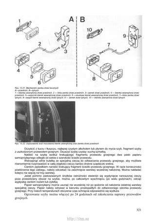 321
Rys. 13.21. Mechanizm zamka drzwi bocznych
A—przednich, B—tylnych
1 —klamka zewnętrzna drzwi przednich, 2 — linka zamka drzwi przednich, 3—zamek drzwi przednich, 4 — klamka wewnętrzna drzwi
przednich, 5—wspornik klamki wewnętrznej drzwi przednich, 6 —obudowa klamki wewnętrznej drzwi przednich, 7—linka zamka drzwi
tylnych, 8—zespół klamki wewnętrznej drzwi tylnych, 9 — zamek drzwi tylnych, 10 — klamka zewnętrzna drzwi tylnych
Rys. 13.22. Usytuowanie śrub mocowania klamki zewnętrznej oraz zamka drzwi przednich
Oczyścić z kurzu i tłuszczu, najlepiej czystym alkoholem lub płynem do mycia szyb, fragment szyby
z uszkodzonym przewodem grzejnym. Osuszyć szybę czystą i suchą szmatką.
Nakleić na szybę wzdłuż brakującego fragmentu przewodu grzejnego dwa paski papieru
samoprzylepnego odległe od siebie o szerokość ścieżki przewodu.
Wstrząsnąć silnie butelkę ze specjalną cieczą do odtwarzania przewodu grzejnego, aby możliwie
równomiernie rozprowadzić w całej objętości cieczy bardzo drobne cząsteczki srebra.
Cienkim pędzelkiem nanieść brakujący fragment ścieżki przewodu grzejnego. W razie konieczności
powtórzenia tego zabiegu, należy odczekać na zaschnięcie warstwy wcześniej nałożonej. Można nakładać
kolejno nie więcej niż trzy warstwy.
Jeżeli pomimo zastosowanych środków ostrożności stwierdzi się wypłynięcie nanoszonej cieczy
poza przewidziany obszar na szybie, można, po całkowitym wyschnięciu (po wielu godzinach), odciąć
wypływkę cienkim nożem lub żyletką.
Papier samoprzylepny można usunąć nie wcześniej niż po godzinie od nałożenia ostatniej warstwy
specjalnej cieczy. Papier należy odrywać w kierunku prostopadłym do odtworzonego odcinka przewodu
grzejnego. Przy niskich temperaturach otoczenia czas schnięcia odpowiednio się wydłuża.
Ogrzewanie szyby można włączyć po 24 godzinach od zakończenia naprawy przewodów
grzejnych.
http://vnx.su
 
