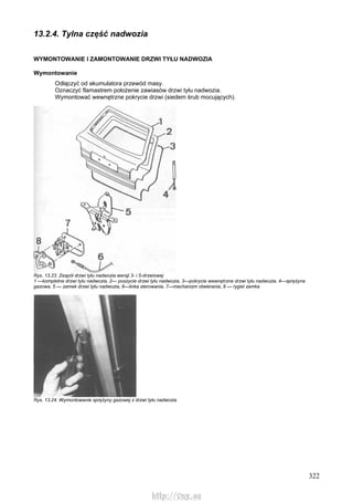 322
13.2.4. Tylna część nadwozia
WYMONTOWANIE l ZAMONTOWANIE DRZWI TYŁU NADWOZIA
Wymontowanie
Odłączyć od akumulatora przewód masy.
Oznaczyć flamastrem położenie zawiasów drzwi tyłu nadwozia.
Wymontować wewnętrzne pokrycie drzwi (siedem śrub mocujących).
Rys. 13.23. Zespół drzwi tyłu nadwozia wersji 3- i 5-drzwiowej
1 —kompletne drzwi tyłu nadwozia, 2— poszycie drzwi tyłu nadwozia, 3—pokrycie wewnętrzne drzwi tyłu nadwozia, 4—sprężyna
gazowa, 5 — zamek drzwi tyłu nadwozia, 6—linka sterowania, 7—mechanizm otwierania, 8 — rygiel zamka
Rys. 13.24. Wymontowanie sprężyny gazowej z drzwi tyłu nadwozia
http://vnx.su
 