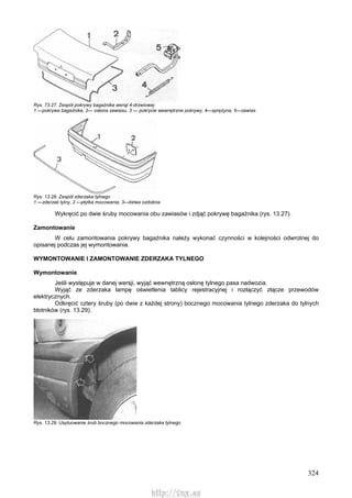 324
Rys. 73.27. Zespół pokrywy bagażnika wersji 4-drzwiowej
1 —pokrywa bagażnika, 2— osłona zawiasu, 3 — pokrycie wewnętrzne pokrywy, 4—sprężyna, 5—zawias
Rys. 13.28. Zespół zderzaka tylnego
1 —zderzak tylny, 2 —płytka mocowania, 3—listwa ozdobna
Wykręcić po dwie śruby mocowania obu zawiasów i zdjąć pokrywę bagażnika (rys. 13.27).
Zamontowanie
W celu zamontowania pokrywy bagażnika należy wykonać czynności w kolejności odwrotnej do
opisanej podczas jej wymontowania.
WYMONTOWANIE l ZAMONTOWANIE ZDERZAKA TYLNEGO
Wymontowanie
Jeśli występuje w danej wersji, wyjąć wewnętrzną osłonę tylnego pasa nadwozia.
Wyjąć ze zderzaka lampę oświetlenia tablicy rejestracyjnej i rozłączyć złącze przewodów
elektrycznych.
Odkręcić cztery śruby (po dwie z każdej strony) bocznego mocowania tylnego zderzaka do tylnych
błotników (rys. 13.29).
Rys. 13.29. Usytuowanie śrub bocznego mocowania zderzaka tylnego
http://vnx.su
 