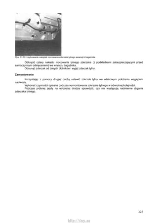 325
Rys. 13.30. Usytuowanie nakrętek mocowania zderzaka tylnego wewnątrz bagażnika
Odkręcić cztery nakrętki mocowania tylnego zderzaka (z podkładkami zabezpieczającymi przed
samoczynnym odkręceniem) we wnętrzu bagażnika.
Odsunąć zderzak od tylnych błotników i wyjąć zderzak tylny.
Zamontowanie
Korzystając z pomocy drugiej osoby ustawić zderzak tylny we właściwym położeniu względem
nadwozia.
Wykonać czynności opisane podczas wymontowania zderzaka tylnego w odwrotnej kolejności.
Podczas próbnej jazdy na wyboistej drodze sprawdzić, czy nie występują nadmierne drgania
zderzaka tylnego.
http://vnx.su
 
