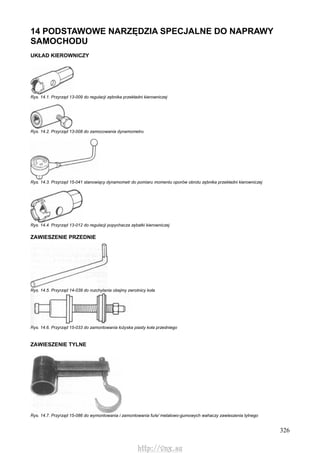 326
14 PODSTAWOWE NARZĘDZIA SPECJALNE DO NAPRAWY
SAMOCHODU
UKŁAD KIEROWNICZY
Rys. 14.1. Przyrząd 13-009 do regulacji zębnika przekładni kierowniczej
Rys. 14.2. Przyrząd 13-008 do zamocowania dynamometru
Rys. 14.3. Przyrząd 15-041 stanowiący dynamometr do pomiaru momentu oporów obrotu zębnika przekładni kierowniczej
Rys. 14.4. Przyrząd 13-012 do regulacji popychacza zębatki kierowniczej
ZAWIESZENIE PRZEDNIE
Rys. 14.5. Przyrząd 14-039 do rozchylania obejmy zwrotnicy koła
Rys. 14.6. Przyrząd 15-033 do zamontowania łożyska piasty koła przedniego
ZAWIESZENIE TYLNE
Rys. 14.7. Przyrząd 15-086 do wymontowania i zamontowania fu/e/ metalowo-gumowych wahaczy zawieszenia tylnego
http://vnx.su
 
