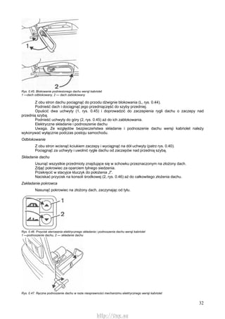 32
Rys. 0.45. Blokowanie podniesionego dachu wersji kabriolet
1 —dach odblokowany, 2 — dach zablokowany
Z obu stron dachu pociągnąć do przodu dźwignie blokowania (L, rys. 0.44).
Podnieść dach i dociągnąć jego przedniączęść do szyby przedniej.
Opuścić dwa uchwyty (1, rys. 0.45) i doprowadzić do zaczepienia rygli dachu o zaczepy nad
przednią szybą.
Podnieść uchwyty do góry (2, rys. 0.45) aż do ich zablokowania.
Elektryczne składanie i podnoszenie dachu
Uwaga. Ze względów bezpieczeństwa składanie i podnoszenie dachu wersji kabriolet należy
wykonywać wyłącznie podczas postoju samochodu.
Odblokowanie
Z obu stron wcisnąć kciukiem zaczepy i wyciągnąć na dół uchwyty (patrz rys. 0.40).
Pociągnąć za uchwyty i uwolnić rygle dachu od zaczepów nad przednią szybą.
Składanie dachu
Usunąć wszystkie przedmioty znajdujące się w schowku przeznaczonym na złożony dach.
Zdjąć pokrowiec za oparciem tylnego siedzenia.
Przekręcić w stacyjce kluczyk do położenia „l".
Naciskać przycisk na konsoli środkowej (2, rys. 0.46) aż do całkowitego złożenia dachu.
Zakładanie pokrowca
Nasunąć pokrowiec na złożony dach, zaczynając od tyłu.
Rys. 0.46. Przycisk sterowania elektrycznego składania i podnoszenia dachu wersji kabriolet
1 —podnoszenie dachu, 2 — składanie dachu
Rys. 0.47. Ręczne podnoszenie dachu w razie niesprawności mechanizmu elektrycznego wersji kabriolet
http://vnx.su
 