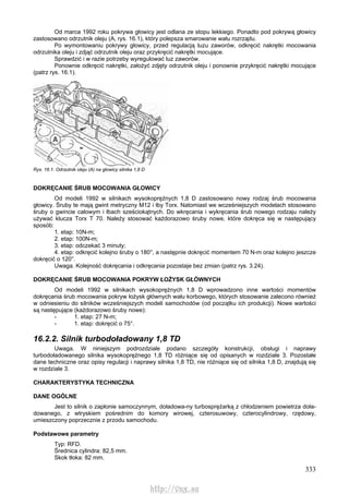 333
Od marca 1992 roku pokrywa głowicy jest odlana ze stopu lekkiego. Ponadto pod pokrywą głowicy
zastosowano odrzutnik oleju (A, rys. 16.1), który polepsza smarowanie wału rozrządu.
Po wymontowaniu pokrywy głowicy, przed regulacją luzu zaworów, odkręcić nakrętki mocowania
odrzutnika oleju i zdjąć odrzutnik oleju oraz przykręcić nakrętki mocujące.
Sprawdzić i w razie potrzeby wyregulować luz zaworów.
Ponownie odkręcić nakrętki, założyć zdjęty odrzutnik oleju i ponownie przykręcić nakrętki mocujące
(patrz rys. 16.1).
Rys. 16.1. Odrzutnik oleju (A) na głowicy silnika 1,8 D
DOKRĘCANIE ŚRUB MOCOWANIA GŁOWICY
Od modeli 1992 w silnikach wysokoprężnych 1,8 D zastosowano nowy rodzaj śrub mocowania
głowicy. Śruby te mają gwint metryczny M12 i łby Torx. Natomiast we wcześniejszych modelach stosowano
śruby o gwincie calowym i łbach sześciokątnych. Do wkręcania i wykręcania śrub nowego rodzaju należy
używać klucza Torx T 70. Należy stosować każdorazowo śruby nowe, które dokręca się w następujący
sposób:
1. etap: 10N-m;
2. etap: 100N-m;
3. etap: odczekać 3 minuty;
4. etap: odkręcić kolejno śruby o 180°, a następnie dokręcić momentem 70 N-m oraz kolejno jeszcze
dokręcić o 120°.
Uwaga. Kolejność dokręcania i odkręcania pozostaje bez zmian (patrz rys. 3.24).
DOKRĘCANIE ŚRUB MOCOWANIA POKRYW ŁOŻYSK GŁÓWNYCH
Od modeli 1992 w silnikach wysokoprężnych 1,8 D wprowadzono inne wartości momentów
dokręcania śrub mocowania pokryw łożysk głównych wału korbowego, których stosowanie zalecono również
w odniesieniu do silników wcześniejszych modeli samochodów (od początku ich produkcji). Nowe wartości
są następujące (każdorazowo śruby nowe):
- 1. etap: 27 N-m;
- 1. etap: dokręcić o 75°.
16.2.2. Silnik turbodoładowany 1,8 TD
Uwaga. W niniejszym podrozdziale podano szczegóły konstrukcji, obsługi i naprawy
turbodoładowanego silnika wysokoprężnego 1,8 TD różniące się od opisanych w rozdziale 3. Pozostałe
dane techniczne oraz opisy regulacji i naprawy silnika 1,8 TD, nie różniące się od silnika 1,8 D, znajdują się
w rozdziale 3.
CHARAKTERYSTYKA TECHNICZNA
DANE OGÓLNE
Jest to silnik o zapłonie samoczynnym, doładowa-ny turbosprężarką z chłodzeniem powietrza doła-
dowanego, z wtryskiem pośrednim do komory wirowej, czterosuwowy, czterocylindrowy, rzędowy,
umieszczony poprzecznie z przodu samochodu.
Podstawowe parametry
Typ: RFD.
Średnica cylindra: 82,5 mm.
Skok tłoka: 82 mm.
http://vnx.su
 