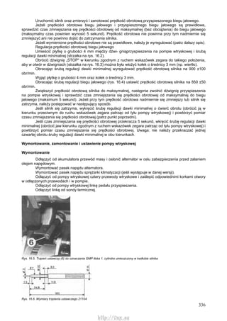 336
Uruchomić silnik oraz zmierzyć i zanotować prędkość obrotową przyspieszonego biegu jałowego.
Jeżeli prędkości obrotowe biegu jałowego i przyspieszonego biegu jałowego są prawidłowe,
sprawdzić czas zmniejszania się prędkości obrotowej od maksymalnej (bez obciążenia) do biegu jałowego
(maksymalny czas powinien wynosić 5 sekund). Prędkość obrotowa nie powinna przy tym nadmiernie się
zmniejszyć ani nie powinno dojść do zatrzymania silnika.
Jeżeli wymienione prędkości obrotowe nie są prawidłowe, należy je wyregulować (patrz dalszy opis).
Regulacja prędkości obrotowej biegu jałowego
Umieścić płytkę o grubości 4 mm między dźwi- gniąprzyspieszenia na pompie wtryskowej i śrubą
regulacji dawki minimalnej (strzałka na rys. 16.2).
Obrócić dźwignię „STOP" w kierunku zgodnym z ruchem wskazówek zegara do takiego położenia,
aby w otwór w dźwigniach (strzałka na rys. 16.3) można było włożyć kołek o średnicy 3 mm (np. wiertło).
Obracając śrubą regulacji dawki minimalnej wyregulować prędkość obrotową silnika na 900 ±100
obr/min.
Wyjąć płytkę o grubości 4 mm oraz kołek o średnicy 3 mm.
Obracając śrubą regulacji biegu jałowego (rys. 16.4) ustawić prędkość obrotową silnika na 850 ±50
obr/min.
Zwiększyć prędkość obrotową silnika do maksymalnej, następnie zwolnić dźwignię przyspieszenia
na pompie wtryskowej i sprawdzić czas zmniejszania się prędkości obrotowej od maksymalnej do biegu
jałowego (maksimum 5 sekund). Jeżeli przy tym prędkość obrotowa nadmiernie się zmniejszy lub silnik się
zatrzyma, należy postępować w następujący sposób.
Jeśli silnik się zatrzyma, wykręcić śrubę regulacji dawki minimalnej o ćwierć obrotu (obrócić ją w
kierunku przeciwnym do ruchu wskazówek zegara patrząc od tyłu pompy wtryskowej) i powtórzyć pomiar
czasu zmniejszania się prędkości obrotowej (patrz punkt poprzedni).
Jeśli czas zmniejszania się prędkości obrotowej przekracza 5 sekund, wkręcić śrubę regulacji dawki
minimalnej (obrócić jaw kierunku zgodnym z ruchem wskazówek zegara patrząc od tyłu pompy wtryskowej) i
powtórzyć pomiar czasu zmniejszania się prędkości obrotowej. Uwaga: nie należy przekraczać jednej
czwartej obrotu śruby regulacji dawki minimalnej w obu kierunkach.
Wymontowanie, zamontowanie i ustawienie pompy wtryskowej
Wymontowanie
Odłączyć od akumulatora przewód masy i osłonić alternator w celu zabezpieczenia przed zalaniem
olejem napędowym.
Wymontować pasek napędu alternatora.
Wymontować pasek napędu sprężarki klimatyzacji (jeśli występuje w danej wersji).
Odłączyć od pompy wtryskowej cztery przewody wtryskowe i zaślepić odpowiednimi korkami otwory
w odłączonych przewodach i w pompie.
Odłączyć od pompy wtryskowej linkę pedału przyspieszenia.
Odłączyć linkę od sondy termicznej.
Rys. 16.5. Trzpień ustawczy (6) do oznaczania GMP tłoka 1. cylindra umieszczony w kadłubie silnika
Rys. 16.6. Wymiary trzpienia ustawczego 21104
http://vnx.su
 