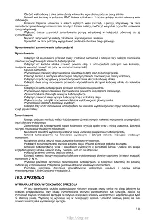 338
Obrócić wał korbowy o dwa pełne obroty w kierunku jego obrotu podczas pracy silnika.
Ustawić wał korbowy w położeniu GMP tłoka w cylindrze nr 1, wykorzystując trzpień ustawczy wału
korbowego.
Umieścić trzpienie ustawcze w kołach zębatych wału rozrządu i pompy wtryskowej. W razie
niemożności prawidłowego umieszczenia obu tych trzpieni należy powtórzyć wszystkie czynności ustawiania
pompy wtryskowej.
Wykonać dalsze czynności zamontowania pompy wtryskowej w kolejności odwrotnej do jej
wymontowania.
Napełnić i odpowietrzyć układy chłodzenia, wspomagania i zasilania.
Sprawdzić i w razie potrzeby wyregulować prędkości obrotowe biegu jałowego.
Wymontowanie i zamontowanie turbosprężarki
Wymontowanie
Odłączyć od akumulatora przewód masy. Podnieść samochód i odkręcić trzy nakrętki mocowania
przedniej rury wylotowej do kołnierza turbosprężarki.
Odłączyć od kadłuba silnika przewód powrotu oleju z turbosprężarki (odkręcić dwa kołnierze,
następnie wysunąć przewód do góry i w stronę turbosprężarki).
Opuścić samochód.
Wymontować przewody doprowadzenia powietrza do filtra oraz do turbosprężarki.
Przeciąć zaczep z tworzywa sztucznego i odłączyć przewód mocowany do osłony chłodnicy.
Odłączyć od pokrywy głowicy przewód odpowietrzania skrzyni korbowej silnika.
Odkręcić dwie śruby mocowania przewodu odpowietrzania skrzynki korbowej silnika do kolektora
dolotowego.
Odłączyć od wlotu turbosprężarki przewód doprowadzenia powietrza.
Wymontować złącze kolankowe doprowadzenia powietrza do kolektora dolotowego.
Zaślepić korkami odsłonięte otwory w turbosprężarce.
Odłączyć przewody oleju łączące turbosprężarkę z chłodnicą oleju.
Wykręcić śruby i nakrętki mocowania kolektora wylotowego do głowicy silnika.
Wymontować kolektory dolotowy i wylotowy.
Odkręcić trzy śruby mocowania turbosprężarki do kolektora wylotowego oraz zdjąć turbosprężarkę i
wyjąć jej uszczelkę.
Zamontowanie
Uwaga: podczas montażu należy każdorazowo używać nowych nakrętek mocowania turbosprężarki
oraz kolektora wylotowego.
Zamontować do turbosprężarki złącze kolankowe wyjścia spalin wraz z nową uszczelką. Dokręcić
nakrętki mocowania właściwym momentem.
Na kołnierz kolektora wylotowego założyć nową uszczelkę połączenia z turbosprężarką.
Ustawić turbosprężarkę na kolektorze wylotowym i dokręcić nakrętki mocujące właściwym
momentem.
Na głowicę silnika założyć nową uszczelkę kolektora wylotowego.
Podłączyć do turbosprężarki przewód powrotu oleju. Wsunąć przewód głęboko do złącza.
Umieścić turbosprężarkę wraz z kolektorem wylotowym w przedziale silnika. Ustawić ten zespół
względem głowicy silnika, wkręcić śruby i nakrętki, lecz ich nie dokręcać
Połączyć przewód powrotu oleju do silnika.
Dokręcić nakrętki i śruby mocowania kolektora wylotowego do głowicy stopniowo (w trzech etapach)
momentem 24 N-m.
Wykonać pozostałe czynności zamontowania turbosprężarki w kolejności odwrotnej do podanej
podczas jej wymontowania. Połączenia gwintowe dokręcić właściwymi momentami.
Pozostałe informacje dotyczące charakterystyki technicznej, regulacji i napraw silnika
wysokoprężnego 1,8 dm3 podano w rozdziale 3.
16.3. SPRZĘGŁO
WYMIANA ŁOŻYSKA WYCISKOWEGO SPRZĘGŁA
W celu ograniczenia stuków występujących niekiedy podczas pracy silnika na biegu jałowym lub
podczas przyspieszania, przy okazji wymontowania skrzynki przekładniowej lub sprzęgła, zaleca się
wymieniać łożysko wyciskowe sprzęgła na łożysko o większej średnicy wewnętrznej i współpracujące tylko
ze stalową piastą. Wymianę tę wykonuje się w następujący sposób. Umieścić stalową piastę na tulei
prowadzenia łożyska wyciskowego sprzęgła.
http://vnx.su
 