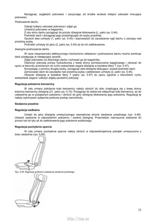 33
Naciągnąć, wygładzić pokrowiec i zaczynając od środka wciskać kolejno zatrzaski mocujące
pokrowiec.
Podnoszenie dachu
Odpiąć kolejno zatrzaski pokrowca i zdjąć go.
Umieścić pokrowiec w bagażniku.
Z obu stron dachu pociągnąć do przodu dźwignie blokowania (L, patrz rys. 0.44).
Podnieść dach i dociągnąć jego przedniączęść do szyby przedniej.
Opuścić dwa uchwyty (1, patrz rys. 0.45) i doprowadzić do zaczepienia rygli dachu o zaczepy nad
przednią szybą.
Podnieść uchwyty do góry (2, patrz rys. 0.45) aż do ich zablokowania.
Awaryjne podnoszenie dachu
W razie niesprawności elektrycznego mechanizmu składania i podnoszenia dachu można zamknąć
dach postępując w następujący sposób.
Zdjąć pokrowiec ze złożonego dachu i schować go do bagażnika.
Otworzyć pokrywę pompy hydraulicznej z lewej strony pomieszczenia bagażowego i obracać do
oporu w kierunku przeciwnym do ruchu wskazówek zegara dźwignię w kształcie litery T (rys. 0.47).
Korzystając z pomocy drugiej osoby, pociągnąć obie dźwignie blokujące i powoli podnieść dach.
Zamocować dach do zaczepów nad przednią szybą i zablokować uchwyty (2, patrz rys. 0.45).
Obracać dźwignię w kształcie litery T (patrz rys. 0.47) do oporu zgodnie z kierunkiem ruchu
wskazówek zegara i założyć zdjętą uprzednio pokrywę.
Regulacja położenia kierownicy
W celu zmiany położenia koła kierownicy należy obrócić do dołu znajdującą się z lewej strony
kolumny kierownicy dźwignię (21, patrz rys. 0.10). Pociągnąć do siebie lub odepchnąć koło kierownicy, aż do
ustawienia go w pożądanym położeniu i obrócić do góry dźwignię blokowania jego położenia. Regulację tę
należy wykonywać wyłącznie podczas postoju samochodu.
Siedzenia przednie
Regulacja wzdłużna
Unieść do góry dźwignię umieszczonąpo zewnętrznej stronie siedzenia przedniego (rys. 0.48).
Ustawić siedzenie w odpowiednim położeniu i zwolnić dźwignię. Przemieścić nieznacznie siedzenie do
przodu lub do tyłu aż do zablokowania jego położenia wzdłużnego.
Regulacja pochylenia oparcia
W celu zmiany pochylenia oparcia należy obrócić w odpowiedniąstronę pokrętło umieszczone z
boku siedzenia (rys. 0.49).
Rys. 0.48. Regulacja wzdłużna ustawienia siedzenia przedniego
http://vnx.su
 