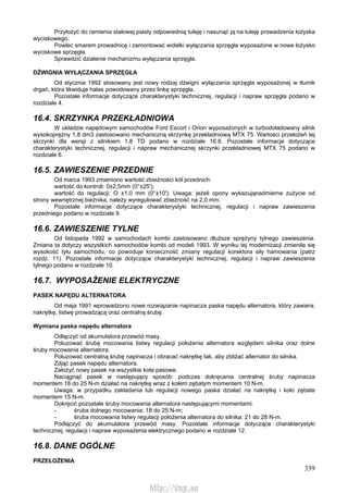 339
Przyłożyć do ramienia stalowej piasty odpowiednią tuleję i nasunąć ją na tuleję prowadzenia łożyska
wyciskowego.
Powlec smarem prowadnicę i zamontować widełki wyłączania sprzęgła wyposażone w nowe łożysko
wyciskowe sprzęgła.
Sprawdzić działanie mechanizmu wyłączania sprzęgła.
DŹWIGNIA WYŁĄCZANIA SPRZĘGŁA
Od stycznia 1992 stosowany jest nowy rodzaj dźwigni wyłączania sprzęgła wyposażonej w tłumik
drgań, która likwiduje hałas powodowany przez linkę sprzęgła.
Pozostałe informacje dotyczące charakterystyki technicznej, regulacji i napraw sprzęgła podano w
rozdziale 4.
16.4. SKRZYNKA PRZEKŁADNIOWA
W układzie napędowym samochodów Ford Escort i Orion wyposażonych w turbodoładowany silnik
wysokoprężny 1,8 dm3 zastosowano mechaniczną skrzynkę przekładniową MTX 75. Wartości przełożeń tej
skrzynki dla wersji z silnikiem 1,8 TD podano w rozdziale 16.8. Pozostałe informacje dotyczące
charakterystyki technicznej, regulacji i napraw mechanicznej skrzynki przekładniowej MTX 75 podano w
rozdziale 6.
16.5. ZAWIESZENIE PRZEDNIE
Od marca 1993 zmieniono wartość zbieżności kół przednich:
wartość do kontroli: 0±2,5mm (0°±25');
wartość do regulacji: O ±1,0 mm (0°±10'). Uwaga: jeżeli opony wykazująnadmierne zużycie od
strony wewnętrznej bieżnika, należy wyregulować zbieżność na 2,0 mm.
Pozostałe informacje dotyczące charakterystyki technicznej, regulacji i napraw zawieszenia
przedniego podano w rozdziale 9.
16.6. ZAWIESZENIE TYLNE
Od listopada 1992 w samochodach kombi zastosowano dłuższe sprężyny tylnego zawieszenia.
Zmiana ta dotyczy wszystkich samochodów kombi od modeli 1993. W wyniku tej modernizacji zmieniła się
wysokość tyłu samochodu, co powoduje konieczność zmiany regulacji korektora siły hamowania (patrz
rozdz. 11). Pozostałe informacje dotyczące charakterystyki technicznej, regulacji i napraw zawieszenia
tylnego podano w rozdziale 10.
16.7. WYPOSAŻENIE ELEKTRYCZNE
PASEK NAPĘDU ALTERNATORA
Od maja 1991 wprowadzono nowe rozwiązanie napinacza paska napędu alternatora, który zawiera:
nakrętkę, listwę prowadzącą oraz centralną śrubę.
Wymiana paska napędu alternatora
Odłączyć od akumulatora przewód masy.
Poluzować śrubę mocowania listwy regulacji położenia alternatora względem silnika oraz dolne
śruby mocowania alternatora.
Poluzować centralną śrubę napinacza i obracać nakrętkę tak, aby zbliżać alternator do silnika.
Zdjąć pasek napędu alternatora.
Założyć nowy pasek na wszystkie koła pasowe.
Naciągnąć pasek w następujący sposób: podczas dokręcania centralnej śruby napinacza
momentem 18 do 25 N-m działać na nakrętkę wraz z kołem zębatym momentem 10 N-m.
Uwaga: w przypadku zakładania lub regulacji nowego paska działać na nakrętkę i koło zębate
momentem 15 N-m.
Dokręcić pozostałe śruby mocowania alternatora następującymi momentami:
- śruba dolnego mocowania: 18 do 25 N-m;
- śruba mocowania listwy regulacji położenia alternatora do silnika: 21 do 28 N-m.
Podłączyć do akumulatora przewód masy. Pozostałe informacje dotyczące charakterystyki
technicznej, regulacji i napraw wyposażenia elektrycznego podano w rozdziale 12.
16.8. DANE OGÓLNE
PRZEŁOŻENIA
http://vnx.su
 