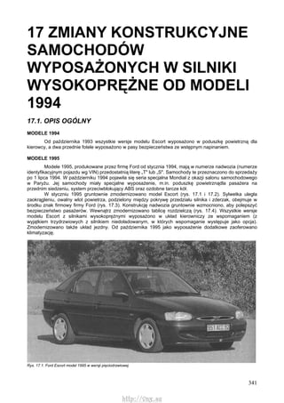 341
17 ZMIANY KONSTRUKCYJNE
SAMOCHODÓW
WYPOSAŻONYCH W SILNIKI
WYSOKOPRĘŻNE OD MODELI
1994
17.1. OPIS OGÓLNY
MODELE 1994
Od października 1993 wszystkie wersje modelu Escort wyposażono w poduszkę powietrzną dla
kierowcy, a dwa przednie fotele wyposażono w pasy bezpieczeństwa ze wstępnym napinaniem.
MODELE 1995
Modele 1995, produkowane przez firmę Ford od stycznia 1994, mają w numerze nadwozia (numerze
identyfikacyjnym pojazdu wg VIN) przedostatnią literę „T" lub „S". Samochody te przeznaczono do sprzedaży
po 1 lipca 1994. W październiku 1994 pojawiła się seria specjalna Mondial z okazji salonu samochodowego
w Paryżu. Jej samochody miały specjalne wyposażenie, m.in. poduszkę powietrznądla pasażera na
przednim siedzeniu, system przeciwblokujący ABS oraz ozdobne tarcze kół.
W styczniu 1995 gruntownie zmodernizowano model Escort (rys. 17.1 i 17.2). Sylwetka uległa
zaokrągleniu, owalny wlot powietrza, podzielony między pokrywę przedziału silnika i zderzak, obejmuje w
środku znak firmowy firmy Ford (rys. 17.3). Konstrukcję nadwozia gruntownie wzmocniono, aby polepszyć
bezpieczeństwo pasażerów. Wewnątrz zmodernizowano tablicę rozdzielczą (rys. 17.4). Wszystkie wersje
modelu Escort z silnikami wysokoprężnymi wyposażono w układ kierowniczy ze wspomaganiem (z
wyjątkiem trzydrzwiowych z silnikiem niedoładowanym, w których wspomaganie występuje jako opcja).
Zmodernizowano także układ jezdny. Od października 1995 jako wyposażenie dodatkowe zaoferowano
klimatyzację.
Rys. 17.1. Ford Escort model 1995 w wersji pięciodrzwiowej
http://vnx.su
 