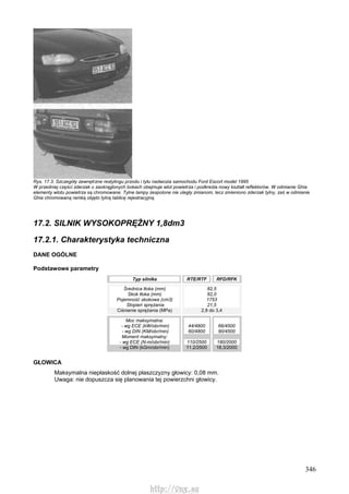 346
Rys. 17.3. Szczegóły zewnętrzne restylingu przodu i tyłu nadwozia samochodu Ford Escort model 1995
W przedniej części zderzak o zaokrąglonych bokach obejmuje wlot powietrza i podkreśla nowy kształt reflektorów. W odmianie Ghia
elementy wlotu powietrza są chromowane. Tylne lampy zespolone nie uległy zmianom, lecz zmieniono zderzak tylny, zaś w odmianie
Ghia chromowaną ramką objęto tylną tablicę rejestracyjną.
17.2. SILNIK WYSOKOPRĘŻNY 1,8dm3
17.2.1. Charakterystyka techniczna
DANE OGÓLNE
Podstawowe parametry
Typ silnika RTE/RTF RFD/RFK
Średnica tłoka (mm)
Skok tłoka (mm)
Pojemność skokowa (cm3)
Stopień sprężania
Ciśnienie sprężania (MPa)
82,5
82,0
1753
21,5
2,8 do 3,4
Moc maksymalna:
- wg ECE (kW/obr/min)
- wg DIN (KM/obr/min)
Moment maksymalny:
- wg ECE (N-m/obr/min)
- wg DIN (kGm/obr/min)
44/4800
60/4800
110/2500
11,2/2500
66/4500
90/4500
180/2000
18,3/2000
GŁOWICA
Maksymalna niepłaskość dolnej płaszczyzny głowicy: 0,08 mm.
Uwaga: nie dopuszcza się planowania tej powierzchni głowicy.
http://vnx.su
 