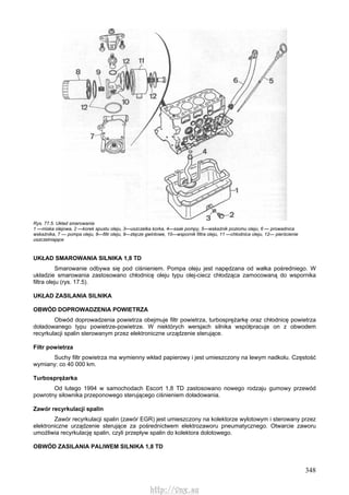 348
Rys. 77.5. Układ smarowania
1 —miska olejowa, 2 —korek spustu oleju, 3—uszczelka korka, 4—ssak pompy, 5—wskaźnik poziomu oleju, 6 — prowadnica
wskaźnika, 7 — pompa oleju, 8—filtr oleju, 9—złącze gwintowe, 10—wspornik filtra oleju, 11 —chłodnica oleju, 12— pierścienie
uszczelniające
UKŁAD SMAROWANIA SILNIKA 1,8 TD
Smarowanie odbywa się pod ciśnieniem. Pompa oleju jest napędzana od wałka pośredniego. W
układzie smarowania zastosowano chłodnicę oleju typu olej-ciecz chłodząca zamocowaną do wspornika
filtra oleju (rys. 17.5).
UKŁAD ZASILANIA SILNIKA
OBWÓD DOPROWADZENIA POWIETRZA
Obwód doprowadzenia powietrza obejmuje filtr powietrza, turbosprężarkę oraz chłodnicę powietrza
doładowanego typu powietrze-powietrze. W niektórych wersjach silnika współpracuje on z obwodem
recyrkulacji spalin sterowanym przez elektroniczne urządzenie sterujące.
Filtr powietrza
Suchy filtr powietrza ma wymienny wkład papierowy i jest umieszczony na lewym nadkolu. Częstość
wymiany: co 40 000 km.
Turbosprężarka
Od lutego 1994 w samochodach Escort 1,8 TD zastosowano nowego rodzaju gumowy przewód
powrotny siłownika przeponowego sterującego ciśnieniem doładowania.
Zawór recyrkulacji spalin
Zawór recyrkulacji spalin (zawór EGR) jest umieszczony na kolektorze wylotowym i sterowany przez
elektroniczne urządzenie sterujące za pośrednictwem elektrozaworu pneumatycznego. Otwarcie zaworu
umożliwia recyrkulację spalin, czyli przepływ spalin do kolektora dolotowego.
OBWÓD ZASILANIA PALIWEM SILNIKA 1,8 TD
http://vnx.su
 