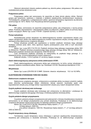 349
Głównymi elementami obwodu zasilania paliwem są: zbiornik paliwa, podgrzewacz i filtr paliwa oraz
rozdzielaczowa pompa wtryskowa Lucas.
Podgrzewacz paliwa
Podgrzewacz paliwa jest zamocowany do wspornika po lewej stronie głowicy silnika. Element
grzejny jest ceramiczny, wykonany z materiału o dodatnim współczynniku temperaturowym rezystancji.
Termowyłącznik, zintegrowany z podgrzewaczem paliwa, ogranicza temperaturę nagrzewania się elementu
ceramicznego do 130°C. Marka: Ford. Rezystancja elementu grzejnego: 6 Mil
Filtr paliwa
Filtr paliwa, zamocowany do wspornika podgrzewacza paliwa, jest zintegrowany z ręczną pompą
paliwa. Przewody doprowadzenia i odprowadzenia paliwa są połączone z filtrem paliwa za pomocą złączy
szybko mocujących. Marka i typ: Lucas 7176-901. Częstość wymiany: co 30000 km.
Pompa wytryskowa
Rozdzielaczowa pompa wtryskowa ma elektromagnetyczny korektor wyprzedzenia wtrysku przy
małych obciążeniach silnika oraz elektromagnetyczny korektor wyprzedzenia wtrysku zimnego silnika i jest
sterowana przez elektroniczne urządzenie sterujące.
Pompa wtryskowa ponadto jest wyposażona w korektor prędkości obrotowej biegu jałowego
działający podczas jazdy tyłem, który ogranicza drgania przekazywane przez silnik w tych warunkach
obciążenia.
Marka i typ: Lucas DPC F18 ITCI 20. Prędkość obrotowa biegu jałowego rozgrzanego silnika: 820
do 850obr/min. Prędkość obrotowa przyspieszonego biegu jałowego zimnego silnika: 800 do 1000obr/min.
Maksymalna prędkość obrotowa (bez obciążenia): 5350150 obr/min.
Czas zmniejszania prędkości obrotowej od maksymalnej do prędkości biegu jałowego: 5 s.
Ustawienie pompy: za pomocąspecjalnych trzpieni ustawczych.
Kolejność wtrysku: 1-3-4-2 (cylinder nr1 od strony napędu rozrządu).
Zawór elektromagnetyczny zatrzymania silnika (elektrozawór STOP)
Zawór elektromagnetyczny zatrzymania silnika jest umieszczony na końcu pompy wtryskowej w
obwodzie zasilania rozdzielacza paliwa. Marka i typ: Rotodiesel 1412-94. Rezystancja wewnętrzna: 8 Om.
Wtryskiwacze
Marka i typ: Lucas LCR 6705 301 E MMF. Ciśnienie otwarcia wtryskiwacza: 15,0 do 16,5 MPa.
ELEKTRONICZNE STEROWANIE FORD EDC SILNIKA
Elektroniczne urządzenie sterujące
Elektroniczne urządzenie sterujące, umieszczone w przedziale silnika na prawym przednim nadkolu
(obok zbiornika wyrównawczego układu chłodzenia), steruje zaworem recyrkulacji spalin oraz
wyprzedzeniem wtrysku przy zimnego silnika i wyprzedzeniem wtrysku przy małych obciążeniach silnika.
Czujnik prędkości obrotowej wału korbowego
Czujnik prędkości obrotowej wału korbowego jest umieszczony na alternatorze i przekazuje do
elektronicznego urządzenia sterującego informację o chwilowej prędkości obrotowej silnika.
Czujnik położenia dźwigni przyspieszenia
Czujnikiem położenia dźwigni przyspieszenia jest potencjometr o liniowej charakterystyce rezystancji
zamocowany na osi dźwigni przyspieszenia przy pompie wtryskowej. Przekazuje on do elektronicznego
urządzenia sterującego sygnał proporcjonalny do kątowego położenia dźwigni przyspieszenia.
Marka i typ: Lucas 419131-94-300. Rezystancja między stykami „1" i „2":
- na biegu jałowym: 5000 Om.
- przy pełnym obciążeniu: 1000 Om. Rezystancja między stykami „1" i „3" (na biegu jałowym):
3300 do 5000 Om.
Czujnik temperatury cieczy chłodzącej
Termistorowy czujnik temperatury cieczy chłodzącej o ujemnym współczynniku temperaturowym
rezystancji jest umieszczony w obudowie termostatu. Przekazuje on do elektronicznego urządzenia
http://vnx.su
 