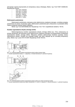 350
sterującego sygnał proporcjonalny do temperatury cieczy chłodzącej. Marka i typ: Ford F2AF-12A648-AA.
Rezystancja czujnika:
- przy 10°C: 58 kOm;
- przy 20°C: 37 kOm;
- przy 30°C: 24 kOm;
- przy40°C: 16kOm;
- przy 50°C: 11 kOm;
- przy 60°C: 7 kOm.
Elektrozawór podciśnienia
Elektrozawór podciśnienia, sterowany przez elektroniczne urządzenie sterujące, umożliwia przepływ
podciśnienia do zaworu recyrkulacji spalin. Elektrozawór podciśnienia jest umieszczony w przedziale silnika
między przegrodą czołową i lewym nadkolem.
Marka i typ: Ford 92VB-9E882-AB. Rezystancja: 4 do 7 Om. Częstotliwość działania: 140 Hz.
Korektor wyprzedzenia wtrysku zimnego silnika
Elektromagnetyczny korektor wyprzedzenia wtrysku zimnego silnika (rys. 17.6), umieszczony na
pompie wtryskowej, jest sterowany przez elektroniczne urządzenie sterujące za pośrednictwem przekaźnika
wyprzedzenia wtrysku zimnego silnika. Włączenie zasilania elektrycznego korektora wywołuje zmiany
wyprzedzenia wtrysku. Korektor ten przestaje działać, gdy silnik nagrzeje się do normalnej temperatury
pracy. Marka i typ: Lucas 4410-151294. Rezystancja: 65 do 160 Om.
Rys. 17.6. Schemat działania korektora wyprzedzenia wtrysku paliwa zimnego silnika
1 —korektor wyprzedzenia wtrysku, 2 — popychacz, 3—tłoczek sterowania, 4—pierścień krzywkowy
Rys. 17.7. Schemat działania korektora wyprzedzenia wtrysku paliwa przy małych obciążeniach silnika
1 —korektor wyprzedzenia wtrysku przy małych obciążeniach, 2—nurnik, 3—sprężyna, 4—tłoczek sterowania, 5 —pierścień krzywkowy
http://vnx.su
 