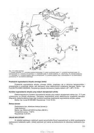 351
Rys. 17.8. Układ wylotowy
1 —kolektor wylotowy, 2 — uszczelka kolektora wylotowego, 3—zawór recyrkulacji spalin, 4 — przewód recyrkulacji spalin, 5—
turbosprężarka, 6 — przednia rura wylotowa, 7 — katalizator spalin, 8—tłumik środkowy, 9 — tłumik tylny, 10—wieszak elastyczny,
11—uszczelka, 12 — przewód dopływu oleju do turbosprężarki, 13—przewód odpływu oleju z turbosprężarki A—do elektrozaworu
podciśnienia, B —do kolektora dolotowego
Przekaźnik wyprzedzenia wtrysku zimnego silnika
Przekaźnik wyprzedzenia wtrysku zimnego silnika, znajdujący się w skrzynce bezpieczników i
przekaźników w przedziale silnika, jest sterowany przez elektroniczne urządzenie sterujące. Marka i typ:
Ford B47PG-93BG14NO89AA. Rezystancja obwodu sterowania (między stykami „85" i „86"): 75 Om.
Korektor wyprzedzenia wtrysku przy małych obciążeniach silnika
Elektromagnetyczny korektor wyprzedzenia wtrysku przy małych obciążeniach silnika (rys. 17.7) jest
umieszczony na pompie wtryskowej i sterowany bezpośrednio przez elektroniczne urządzenie sterujące.
Włączenie zasilania elektrycznego tego korektora wywołuje zwiększenie wyprzedzenia wtrysku paliwa.
Marka i typ: Lucas B12M-08M. Rezystancja: 13 do 18 Om.
Świece żarowe
Zastosowano tzw. ołówkowe świece żarowe (o
małej średnicy).
Marka i typ: Motorcraft EZD 8 lub Beru 666 M J.
Temperatura pracy: 1150°C.
Rezystancja: 0,25 Om.
UKŁAD WYLOTOWY
W układzie wylotowym niektórych wersji samochodów Escort wyposażonych w silniki wysokoprężne
zastosowano katalizator spalin. Układy wylotowe tych wersji są dostosowane do zabudowy katalizatora (rys.
17.8).
http://vnx.su
 