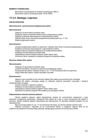 352
MOMENTY DOKRĘCANIA
Mocowanie turbosprężarki do kolektora wylotowego: 38N-m.
Mocowanie zaworu recyrkulacji spalin: 20 do 25N-m.
17.2.2. Obsługa i naprawa
UKŁAD ZASILANIA
Wymontowanie i zamontowanie podgrzewacza paliwa
Wymontowanie
Odłączyć od akumulatora przewód masy.
Rozłączyć złącze przewodów elektrycznych podgrzewacza paliwa.
Odłączyć przewody doprowadzenia i odprowadzenia paliwa.
Odkręcić dwie śruby mocowania podgrzewacza paliwa (patrz rys. 17.10).
Wyjąć podgrzewacz paliwa.
Zamontowanie
Umieścić podgrzewacz paliwa na wsporniku i dokręcić dwie śruby mocowania podgrzewacza.
Podłączyć przewody doprowadzenia i odprowadzenia paliwa.
Połączyć złącze przewodów elektrycznych podgrzewacza paliwa.
Podłączyć do akumulatora przewód masy.
Odpowietrzyć obwód zasilania paliwem (patrz dalszy opis).
Uruchomić silnik i sprawdzić szczelność połączeń przewodów paliwa.
Wymiana wkładu filtru paliwa
Wymontowanie
Odłączyć od akumulatora przewód masy.
Umieścić pod filtrem naczynie do zebrania wyciekającego paliwa.
Przytrzymać filtr paliwa i odkręcić śrubę (5, rys. 17.12) mocowania filtra do wspornika.
Wyjąć wkład filtra paliwa i zebrać wszystkie uszczelki.
Zamontowanie
Założyć nowe uszczelki po obu stronach wkładu filtra paliwa oraz pod łeb śruby centralnej.
Założyć filtr paliwa, zwracając uwagę na właściwe ułożenie wszystkich uszczelek i dokręcić
centralną śrubę mocującą.
Usunąć naczynie z zebranym paliwem.
Podłączyć do akumulatora przewód masy.
Odpowietrzyć obwód zasilania paliwem (patrz dalszy opis).
Sprawdzić szczelność połączeń filtra paliwa przy pracującym silniku.
Odpowietrzanie obwodu zasilania paliwem
Obwód zasilania paliwem należy odpowietrzyć zawsze po czynnościach związanych z jego
otwarciem (rozłączenie przewodów, odkręcenie filtra paliwa itp.) oraz w razie wyczerpania się paliwa w
zbiorniku. Obwód zasilania paliwem odpowietrza się samoczynnie. W obwodzie zasilania paliwem nie ma
odpowietrznika.
Ręczną pompą paliwa (2, rys. 17.12) pompować tak długo, aż zacznie stawiać wyraźny opór.
Włączyć rozrusznik i odczekać aż do uruchomienia silnika, a następnie nagrzać silnik aż do
ustalenia się prędkości obrotowej biegu jałowego występującej podczas normalnej pracy silnika.
http://vnx.su
 