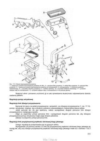 353
Rys. 17.9. Obwód doprowadzenia powietrza
1 —elastyczny przewód doprowadzenia powietrza do filtru, 2— obudowa filtra powietrza, 3—wkład filtra powietrza, 4—pokrywa filtra
powietrza, 5 — elastyczny przewód doprowadzenia powietrza do turbosprężarki, 6—turbosprężarka, 7—chłodnica powietrza
doładowanego, 8 — uszczelka chłodnicy powietrza, 9 — kolektor dolotowy, 10—uszczelka kolektora dolotowego, 11 —przewód
dopływu oleju do turbosprężarki, 12 —przewód odpływu oleju z turbosprężarki A—do pokrywy głowicy
Wyłączyć silnik i ponownie uruchomić go w celu sprawdzenia skuteczności odpowietrzenia obwodu
zasilania paliwem.
Regulacja pompy wtryskowej
Regulacja linki dźwigni przyspieszenia
Nacisnąć do oporu na pedał przyspieszenia i sprawdzić, czy dźwignia przyspieszenia (1, rys. 17.13)
pompy wtryskowej znajduje się w skrajnym położeniu odpowiadającym maksymalnej dawce paliwa.
Jeżeli warunek ten nie jest spełniony, należy wyregulować długość pancerza linki dźwigni
przyspieszenia w następujący sposób.
Zdjąć ze wspornika uchwyt pancerza linki i wyregulować długość pancerza tak, aby dźwignia
przyspieszenia pompy wtryskowej mogła zająć skrajne położenie.
Założyć na wspornik uchwyt pancerza linki.
Regulacja linki przyspieszonej prędkości obrotowej biegu jałowego
Uwaga: regulację tę przeprowadza się na gorącym silniku.
Wyregulować za pomocą zacisku (7) linki (8) przyspieszonej prędkości obrotowej biegu jałowego jej
naciąg tak, aby przy dźwigni przyspieszonej prędkości obrotowej biegu jałowego miała luz o wartości 1 do 2
mm.
http://vnx.su
 