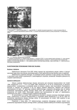 355
Rys. 17.12. Zespół filtra paliwa
1 —filtr paliwa, 2 — ręczna pompa paliwa, 3 — wspornik filtra, 4—nakrętki mocowania wspornika, 5—śruba mocowania filtra do
wspornika, 6—przewód doprowadzenia paliwa do filtra, 7—przewód doprowadzenia paliwa do pompy wtryskowej, 8—podgrzewacz
paliwa
Rys. 17.13. Elementy regulacji pompy wtryskowej
1 —dźwignia przyspieszenia, 2—dźwignia biegu jałowego, 3—dźwignia STOP, 4—śruba regulacji dawki minimalnej, 5— śruba regulacji
prędkości obrotowej biegu jałowego, 6— śruba regulacji maksymalnej prędkości obrotowej, 7—zacisk regulacji linki przyspieszonej
prędkości obrotowej biegu jałowego, 8 — linka regulacji prędkości obrotowej biegu jałowego i biegu wstecznego, 9 — zapinka pancerza
linki pedału przyspieszenia
ELEKTRONICZNE STEROWANIE FORD EDC SILNIKA
Budowa i działanie
Elektroniczne sterowanie Ford EDC silnika reguluje kąt wyprzedzenia wtrysku silnika w różnych
warunkach jego pracy oraz steruje recyrkulacją spalin w celu ograniczenia emisji tlenków azotu w spalinach.
Elektroniczne urządzenie sterujące, na podstawie danych zawartych w jego pamięci oraz informacji
o warunkach pracy silnika uzyskiwanych z poszczególnych czujników, przekazuje niezbędne polecenia do
urządzeń wykonawczych.
Zasilanie elektryczne
Główne zasilanie elektronicznego obwodu sterowania jest chronione bezpiecznikiem (do modeli
1994: bezpiecznik nr 27 — 15 A; od modeli 1995: bezpiecznik nr 16 20 A) umieszczonym w skrzynce
bezpieczników i przekaźników w przedziale silnika na prawym nadkolu, obok akumulatora. Przekręcenie
kluczyka w stacyjce (do położenia II lub III) włącza zasilanie elektryczne. Napięcie jest wówczas
doprowadzane do styku „15" głównego zasilania elektronicznego urządzenia sterującego oraz do styków
przekaźnika wyprzedzenia wtrysku zimnego silnika (styk „86" przekaźnika do modeli 1994; styk „15"
przekaźnika od modeli 1995). Równolegle zasilanie jest doprowadzane do styku „2" elektrozaworu
podciśnienia oraz styku „7" elektronicznego urządzenia sterującego.
W samochodach do modeli 1994 przekręcenie kluczyka w stacyjce powoduje równoległe zasilanie
przez, umieszczony w skrzynce bezpieczników w przedziale silnika bezpiecznik nr 5 (20 A), styku 87
przekaźnika wyprzedzenia wtrysku zimnego silnika. W samochodach od modeli 1995 zasilanie to jest
chronione bezpiecznikiem nr 13 (20 A).
Połączenie z masą styku „14" elektronicznego urządzenia sterującego zamyka obwód mocy
przekaźnika wyprzedzenia wtrysku zimnego silnika i powoduje zasilanie elektryczne korektora wyprzedzenia
http://vnx.su
 