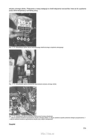 356
wtrysku zimnego silniku. Połączenie z masą następuje w chwili włączenia rozrusznika i trwa aż do uzyskania
przez silnik temperatury normalnej pracy.
Rys. 77.74. Identyfikacja styków złącza wielostykowego elektronicznego urządzenia sterującego
Rys. 17.15. Identyfikacja styków przekaźnika wyprzedzenia wtrysku zimnego silnika
Rys. 17.16. Identyfikacja złączy przewodów elektrycznych pompy wtryskowej
1 —złącze zasilania korektora wyprzedzenia wtrysku zimnego silnika, 2—złącze zasilania czujnika położenia dźwigni przyspieszenia, 3
—złącze zasilania korektora wyprzedzenia wtrysku przy małych obciążeniach
Czujniki
http://vnx.su
 