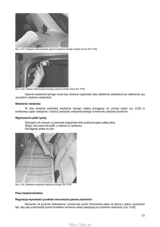 35
Rys. 0.53. Dźwignia odblokowania oparcia siedzenia tylnego modelu Escort (fot. RTA)
Rys. 0.54. Uchwyt odblokowania tylnego oparcia modelu Orion (fot. RTA)
Oparcie siedzenia tylnego może być złożone częściowo (bez składania siedziska) lub całkowicie (po
uprzednim złożeniu siedziska).
Składanie siedziska
W celu złożenia siedziska siedzenia tylnego należy pociągnąć za uchwyt (patrz rys. 0.55) w
środkowej części siedzenia i obrócić siedzisko siedzenia tylnego w kierunku siedzeń przednich.
Wyjmowanie półki tylnej
Odczepić od uchwytu w pokrywie bagażnika linki podtrzymujące półkę tylną.
Wyjąć oba sworznie półki z rowków w nadwoziu.
Wyciągnąć półkę do tyłu.
Rys. 0.55. Składanie siedziska siedzenia tylnego (fot. RTA)
Pasy bezpieczeństwa
Regulacja wysokości punktów mocowania pasów przednich
Nacisnąć na przycisk blokowania i przesunąć punkt mocowania pasa na jedną z pięciu wysokości
tak, aby pas przechodził ponad środkiem ramienia osoby siedzącej na przednim siedzeniu (rys. 0.56).
http://vnx.su
 