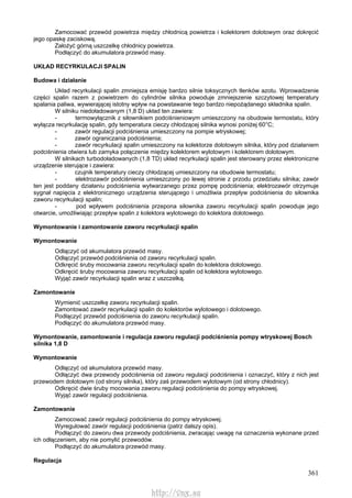 361
Zamocować przewód powietrza między chłodnicą powietrza i kolektorem dolotowym oraz dokręcić
jego opaskę zaciskową.
Założyć górną uszczelkę chłodnicy powietrza.
Podłączyć do akumulatora przewód masy.
UKŁAD RECYRKULACJI SPALIN
Budowa i działanie
Układ recyrkulacji spalin zmniejsza emisję bardzo silnie toksycznych tlenków azotu. Wprowadzenie
części spalin razem z powietrzem do cylindrów silnika powoduje zmniejszenie szczytowej temperatury
spalania paliwa, wywierającej istotny wpływ na powstawanie tego bardzo niepożądanego składnika spalin.
W silniku niedoładowanym (1,8 D) układ ten zawiera:
- termowyłącznik z siłownikiem podciśnieniowym umieszczony na obudowie termostatu, który
wyłącza recyrkulację spalin, gdy temperatura cieczy chłodzącej silnika wynosi poniżej 60°C;
- zawór regulacji podciśnienia umieszczony na pompie wtryskowej;
- zawór ograniczania podciśnienia;
- zawór recyrkulacji spalin umieszczony na kolektorze dolotowym silnika, który pod działaniem
podciśnienia otwiera lub zamyka połączenie między kolektorem wylotowym i kolektorem dolotowym.
W silnikach turbodoładowanych (1,8 TD) układ recyrkulacji spalin jest sterowany przez elektroniczne
urządzenie sterujące i zawiera:
- czujnik temperatury cieczy chłodzącej umieszczony na obudowie termostatu;
- elektrozawór podciśnienia umieszczony po lewej stronie z przodu przedziału silnika; zawór
ten jest poddany działaniu podciśnienia wytwarzanego przez pompę podciśnienia; elektrozawór otrzymuje
sygnał napięcia z elektronicznego urządzenia sterującego i umożliwia przepływ podciśnienia do siłownika
zaworu recyrkulacji spalin;
- pod wpływem podciśnienia przepona siłownika zaworu recyrkulacji spalin powoduje jego
otwarcie, umożliwiając przepływ spalin z kolektora wylotowego do kolektora dolotowego.
Wymontowanie i zamontowanie zaworu recyrkulacji spalin
Wymontowanie
Odłączyć od akumulatora przewód masy.
Odłączyć przewód podciśnienia od zaworu recyrkulacji spalin.
Odkręcić śruby mocowania zaworu recyrkulacji spalin do kolektora dolotowego.
Odkręcić śruby mocowania zaworu recyrkulacji spalin od kolektora wylotowego.
Wyjąć zawór recyrkulacji spalin wraz z uszczelką.
Zamontowanie
Wymienić uszczelkę zaworu recyrkulacji spalin.
Zamontować zawór recyrkulacji spalin do kolektorów wylotowego i dolotowego.
Podłączyć przewód podciśnienia do zaworu recyrkulacji spalin.
Podłączyć do akumulatora przewód masy.
Wymontowanie, zamontowanie i regulacja zaworu regulacji podciśnienia pompy wtryskowej Bosch
silnika 1,8 D
Wymontowanie
Odłączyć od akumulatora przewód masy.
Odłączyć dwa przewody podciśnienia od zaworu regulacji podciśnienia i oznaczyć, który z nich jest
przewodem dolotowym (od strony silnika), który zaś przewodem wylotowym (od strony chłodnicy).
Odkręcić dwie śruby mocowania zaworu regulacji podciśnienia do pompy wtryskowej.
Wyjąć zawór regulacji podciśnienia.
Zamontowanie
Zamocować zawór regulacji podciśnienia do pompy wtryskowej.
Wyregulować zawór regulacji podciśnienia (patrz dalszy opis).
Podłączyć do zaworu dwa przewody podciśnienia, zwracając uwagę na oznaczenia wykonane przed
ich odłączeniem, aby nie pomylić przewodów.
Podłączyć do akumulatora przewód masy.
Regulacja
http://vnx.su
 