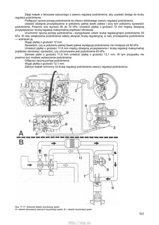 362
Zdjąć kołpak z tworzywa sztucznego z zaworu regulacji podciśnienia, aby uzyskać dostęp do śruby
regulacji podciśnienia.
Podłączyć ręczna pompę podciśnienia do otworu dolotowego zaworu regulacji podciśnienia.
Ustawić dźwignię przyspieszenia w położeniu pełnej dawki paliwa i przy tym położeniu sprawdzić
podciśnienie. Powinno ono wynosić 60 do 70 kPa. Umieścić płytkę o grubości 12 mm między dźwignią
przyspieszenia i śrubą regulacji maksymalnej prędkości obrotowej.
Uruchomić ręczną pompę podciśnienia i wyregulować zawór śrubą regulacyjnąna podciśnienie 35
kPa. W celu zwiększenia podciśnienia należy wkręcać śrubę regulacyjną; w celu zmniejszenia podciśnienia
— wykręcać ją.
Wyjąć płytkę o grubości 12 mm.
Sprawdzić, czy w położeniu pełnej dawki paliwa występuje podciśnienie nie mniejsze niż 60 kPa.
Umieścić płytkę o grubości 11,8 mm między dźwignią przyspieszenia i śrubą regulacji maksymalnej
prędkości obrotowej i sprawdzić, czy utrzymywane jest podciśnienie 60 kPa.
Zamiast płytki o grubości 11,8 mm umieścić płytkę o grubości 12,1 mm. W tym przypadku nie
powinno być możliwe wytworzenie podciśnienia.
Odłączyć ręczną pompę podciśnienia.
Wyjąć płytkę o grubości 12,1 mm.
Założyć kołpak ochronny na śrubę regulacji podciśnienia zaworu regulacji podciśnienia.
Rys. 77.77. Schemat układu recyrkulacji spalin
A—obwód sterowania zaworem recyrkulacji spalin, B —obwód recyrkulacji spalin
http://vnx.su
 