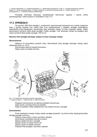 363
1 —pompa podciśnienia, 2 — przewód podciśnienia, 3 — elektrozawór podciśnienia, 4—filtr, 5 — przewód podciśnienia zasilania
zaworu, 6 — zawór recyrkulacji spalin, 7—kolektor wylotowy, 8—przewód recyrkulacji spalin, 9 — kolektor dolotowy, 10—
turbosprężarka, 11 —chłodnica powietrza doładowanego
Pozostałe informacje dotyczące charakterystyki technicznej, regulacji i napraw silnika
wysokoprężnego 1,8dm3 podano w rozdziałach 3 oraz 17.2.
17.3. SPRZĘGŁO
Od stycznia 1995 linka sprzęgła z urządzeniem samoczynnego kasowania luzu została zastąpiona
linką o ręcznej regulacji luzu. Nowa linka musi współpracować z pedałem sprzęgła zawierającym
odpowiednią śrubą regulacyjną. Wymieniając linkę starszego rodzaju na linkę nowszego rodzaju, należy
jednocześnie wymienić także pedał sprzęgła. Pedały sprzęgła i linki starszego rodzaju są dostępne jako
części zamienne.Skok pedału sprzęgła: 150 ±5 mm.
Wymiana linki sprzęgła starszego rodzaju na linkę nowszego rodzaju
Wymontowanie
Odłączyć od akumulatora przewód masy. Wymontować linkę sprzęgła starszego rodzaju (patrz
odpowiedni opis w p. 4.2.3).
Wymontować włącznik świateł hamowania.
Wyjąć zacisk osi pedału hamulca.
Rys. 17.18. Wsporniki zawieszenia zespołu napędowego
1 —wspornik prawy, 2 — wspornik tylny, 3—wspornik przedni
Rozłączyć wał kierownicy od zębnika przekładni kierowniczej.
Zdjąć zacisk z prawego końca osi pedałów.
Wyjąć oś pedałów, tulejki odległościowe oraz pedały hamulca i sprzęgła.
Zamontowanie
Przed założeniem nowego rodzaju pedału sprzęgła sprawdzić, czy koniec śruby regulacyjnej pedału
sprzęgła wystaje na 29 mm.
Połączyć nowy pedał z nowym wycinkiem zębatym.
Zamontować oś pedałów (wsunąć w prawo).
Założyć pedały hamulca i sprzęgła.
Założyć zacisk na prawym końcu osi.
Założyć zacisk osi pedału hamulca.
Połączyć linkę sprzęgła z wycinkiem zębatym.
http://vnx.su
 