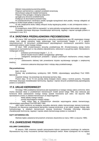 364
Założyć nową sprężynę powrotną pedału.
Połączyć wał kierownicy z zębatym przekładni erowniczej.
Zamontować wyłącznik świateł hamowania.
Połączyć linkę sprzęgła z dźwignią wyłączania
sprzęgła przy skrzynce przekładniowej.
Podłączyć do akumulatora przewód masy.
Po dziesięciokrotnym naciśnięciu pedału sprzęgła wyregulować skok pedału, mierząc odległość od
podłogi do środka stopki pedału w spoczynku.
W celu zwiększenia skoku należy wkręcać śrubę regulacyjną pedału; w celu zmniejszenia skoku —
wykręcać tę śrubę.
Po przejechaniu około 2500 km sprawdzić i w razie potrzeby wyregulować skok pedału sprzęgła.
Pozostałe informacje dotyczące charakterystyki technicznej, regulacji i napraw sprzęgła podano w
rozdziałach 4 oraz 16.3.
17.4. SKRZYNKA PRZEKŁADNIOWA PIĘCIOBIEGOWA
Od marca 1992 samochody wyposażono w skrzynkę przekładniową typu B5 zawierającą nowego
rodzaju koło zębate pośrednie biegu wstecznego oraz synchronizator biegów 1 -2 o zębach
niesymetrycznych. W skrzynkach przekładniowych pięciobiegowych montowanych poprzednio można
zastosować podane części nowego rodzaju.
W lutym 1995 zmodernizowano skrzynkę przekładniową B5. Zmodernizowaną wersję można
rozpoznać po wprowadzonym w niej układzie odpowietrzania, widocznym w jej górnej części. Wprowadzono
następujące zmiany:
- podwójna synchronizacja biegów 1., 2. i 3.;
- zakryte łożyska toczne wałków sprzęgłowego i głównego;
- zastąpienie zewnętrznych prowadnic i sprężyn powrotnych mechanizmu zmiany biegów
przez wewnętrzne;
- zastosowanie stalowej tulei prowadzenia łożyska wyciskowego sprzęgła o zwiększonej
średnicy;
- zmieniono zalecenia dotyczące ilości i rodzaju oleju przekładniowego.
Olej przekładniowy
Ilość: 2,8 dm3.
Rodzaj: olej przekładniowy syntetyczny SAE 75W90, odpowiadający specyfikacji Ford WSD-
M2COO-B.
Częstość obsługi: nie przewiduje się okresowej wymiany oleju.
Poziom oleju: 10 do 15 mm poniżej dolnej krawędzi otworu wlewu i kontroli poziomu. Pozostałe
informacje dotyczące charakterystyki technicznej, regulacji i napraw skrzynki przekładniowej pięciobiegowej
podano w rozdziale 5.
17.5. UKŁAD KIEROWNICZY
Od lutego 1992 przekładnia kierownicza jest wyposażona w nowego rodzaju osłony ochronne, które
można stosować także w przekładniach kierowniczych modeli sprzed lutego 1992, lecz wówczas jest
konieczne także zastosowanie nowego rodzaju opasek mocowania tych osłon. Od stycznia 1995
wprowadzono zmiany w układzie kierowniczym ze wspomaganiem:
- listwę zębatą nowego rodzaju;
- pompę wspomagania nowego rodzaju;
- nowy rodzaj oleju w hydraulicznym obwodzie wspomagania układu kierowniczego,
odpowiadający specyfikacji Ford ESP-M2C-1664.
Jako części zamienne są dostępne wszystkie elementy układu kierowniczego starszej konstrukcji.
Producent nie dopuszcza zastosowania elementów nowszej konstrukcji, w tym także nowego rodzaju oleju
hydraulicznego, w układach kierowniczych starszej konstrukcji. Pozostałe informacje dotyczące
charakterystyki technicznej, regulacji i napraw układu kierowniczego podano w rozdziale 8.
KĄTY USTAWIENIA KÓŁ
Wartości kątów ustawienia kół przednich zmieniano dwukrotnie (w marcu 1993 i w styczniu 1995).
17.6. ZAWIESZENIE PRZEDNIE
KOLUMNY ZAWIESZENIA
W sierpniu 1995 zmieniono sposób zamocowania kolumn zawieszenia przedniego do nadwozia.
Wprowadzono trzy śruby mocowania zamiast dotychczasowych dwóch. Nowe rozwiązanie nie ma wpływu
http://vnx.su
 