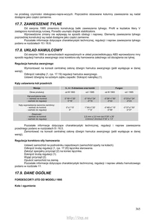 365
na przebieg czynności obsługowo-napra-wczych. Poprzednio stosowane kolumny zawieszenia są nadal
dostępne jako części zamienne.
17.7. ZAWIESZENIE TYLNE
Od sierpnia 1995 zmieniono konstrukcję belki zawieszenia tylnego. Profil w kształcie litery V
zastąpiono konstrukcją rurową. Ponadto usunięto drążek stabilizatora.
Wprowadzone zmiany nie wpływają na sposób obsługi i naprawy. Elementy zawieszenia tylnego
poprzedniej konstrukcji są nadal dostępne jako części zamienne.
Pozostałe informacje dotyczące charakterystyki technicznej, regulacji i napraw zawieszenia tylnego
podano w rozdziałach 10 i 16.6.
17.8. UKŁAD HAMULCOWY
Od sierpnia 1995 w samochodach wyposażonych w układ przeciwblokujący ABS wprowadzono inny
sposób regulacji hamulca awaryjnego oraz korektora siły hamowania zależnego od obciążenia osi tylnej.
Regulacja hamulca awaryjnego
Wymontować na konsoli centralnej osłonę dźwigni hamulca awaryjnego (jeśli występuje w danej
wersji).
Odkręcić nakrętkę (1, rys. 17.19) regulacji hamulca awaryjnego.
Ustawić dźwignię na szóstym ząbku zapadki. Dokręcić nakrętkę (1).
Kąty ustawienia kół przednich
Wersja 3-, 4- i 5-drzwiowa oraz kombi Furgon
Okres produkcji od III 1993 od l 1995 od III 1993 od l 1995
Kąt pochylenia koła:
— wartość do kontroli
- wartość do regulacji
0°16'+1°20'
0°16'
-0°19'±1°24'
-0°19
-0°26'+1°50'
-0°22
-0°23'±1°24'
-0°23
Kąty wyprzedzenia sworznia zwrotnicy:
- wartość do kontroli
- wartość do regulacji
0°±1°15'
0°
1°34'±1°20'
1°12'
-0°48'±1°15'
-0°48'
-0°37'±1°50'
-0°37'
Zbieżność:
- wartość do kontroli
- wartość do regulacji
2,5 mm ± 2,0 mm lub 0°25' ± 20'
2,0mm±1,0mmlub 0°20' ± 1 0'
Pozostałe informacje dotyczące charakterystyki technicznej, regulacji i napraw zawieszenia
przedniego podano w rozdziałach 9 i 16.5.
Zamontować na konsoli centralnej osłonę dźwigni hamulca awaryjnego (jeśli występuje w danej
wersji).
Regulacja korektora siły hamowania
Ustawić samochód na podnośniku najazdowym (samochód oparty na kołach).
Odkręcić śrubę regulacji (1, rys. 17.20) łącznika sterowania.
Założyć specjalny przyrząd (2) na koniec łącznika.
Dokręcić śrubę regulacji (1).
Wyjąć przyrząd (2).
Opuścić samochód na ziemię.
Pozostałe informacje dotyczące charakterystyki technicznej, regulacji i napraw układu hamulcowego
podano w rozdziale 11.
17.9. DANE OGÓLNE
FORDESCORT1.8TD OD MODELI 1995
Koła i ogumienie
http://vnx.su
 