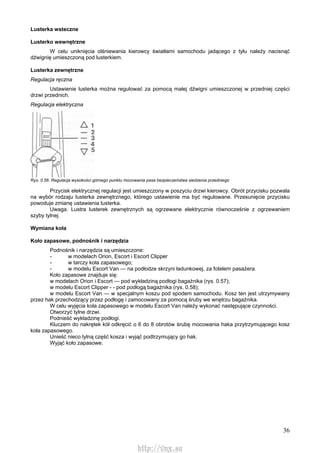 36
Lusterka wsteczne
Lusterko wewnętrzne
W celu uniknięcia olśniewania kierowcy światłami samochodu jadącego z tyłu należy nacisnąć
dźwignię umieszczoną pod lusterkiem.
Lusterka zewnętrzne
Regulacja ręczna
Ustawienie lusterka można regulować za pomocą małej dźwigni umieszczonej w przedniej części
drzwi przednich.
Regulacja elektryczna
Rys. 0.56. Regulacja wysokości górnego punktu mocowania pasa bezpieczeństwa siedzenia przedniego
Przycisk elektrycznej regulacji jest umieszczony w poszyciu drzwi kierowcy. Obrót przycisku pozwala
na wybór rodzaju lusterka zewnętrznego, którego ustawienie ma być regulowane. Przesunięcie przycisku
powoduje zmianę ustawienia lusterka.
Uwaga. Lustra lusterek zewnętrznych są ogrzewane elektrycznie równocześnie z ogrzewaniem
szyby tylnej.
Wymiana koła
Koło zapasowe, podnośnik i narzędzia
Podnośnik i narzędzia są umieszczone:
- w modelach Orion, Escort i Escort Clipper
- w tarczy koła zapasowego;
- w modelu Escort Van — na podłodze skrzyni ładunkowej, za fotelem pasażera.
Koło zapasowe znajduje się:
w modelach Orion i Escort — pod wykładziną podłogi bagażnika (rys. 0.57);
w modelu Escort Clipper - - pod podłogą bagażnika (rys. 0.58);
w modelu Escort Van — w specjalnym koszu pod spodem samochodu. Kosz ten jest utrzymywany
przez hak przechodzący przez podłogę i zamocowany za pomocą śruby we wnętrzu bagażnika.
W celu wyjęcia koła zapasowego w modelu Escort Van należy wykonać następujące czynności.
Otworzyć tylne drzwi.
Podnieść wykładzinę podłogi.
Kluczem do nakrętek kół odkręcić o 6 do 8 obrotów śrubę mocowania haka przytrzymującego kosz
koła zapasowego.
Unieść nieco tylną część kosza i wyjąć podtrzymujący go hak.
Wyjąć koło zapasowe.
http://vnx.su
 