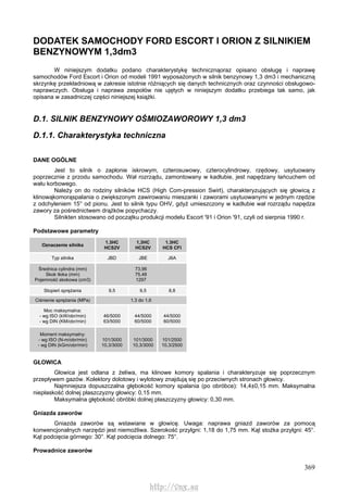 369
DODATEK SAMOCHODY FORD ESCORT l ORION Z SILNIKIEM
BENZYNOWYM 1,3dm3
W niniejszym dodatku podano charakterystykę technicznąoraz opisano obsługę i naprawę
samochodów Ford Escort i Orion od modeli 1991 wyposażonych w silnik benzynowy 1,3 dm3 i mechaniczną
skrzynkę przekładniową w zakresie istotnie różniących się danych technicznych oraz czynności obsługowo-
naprawczych. Obsługa i naprawa zespołów nie ujętych w niniejszym dodatku przebiega tak samo, jak
opisana w zasadniczej części niniejszej książki.
D.1. SILNIK BENZYNOWY OŚMIOZAWOROWY 1,3 dm3
D.1.1. Charakterystyka techniczna
DANE OGÓLNE
Jest to silnik o zapłonie iskrowym, czterosuwowy, czterocylindrowy, rzędowy, usytuowany
poprzecznie z przodu samochodu. Wał rozrządu, zamontowany w kadłubie, jest napędzany łańcuchem od
wału korbowego.
Należy on do rodziny silników HCS (High Com-pression Swirl), charakteryzujących się głowicą z
klinowąkomorąspalania o zwiększonym zawirowaniu mieszanki i zaworami usytuowanymi w jednym rzędzie
z odchyleniem 15° od pionu. Jest to silnik typu OHV, gdyż umieszczony w kadłubie wał rozrządu napędza
zawory za pośrednictwem drążków popychaczy.
Silnikten stosowano od początku produkcji modelu Escort '91 i Orion '91, czyli od sierpnia 1990 r.
Podstawowe parametry
Oznaczenie silnika
1.3HC
HCS2V
1,3HC
HCS2V
1.3HC
HCS CFI
Typ silnika JBD JBE J6A
Średnica cylindra (mm)
Skok tłoka (mm)
Pojemność skokowa (cm3)
73,96
75,48
1297
Stopień sprężania 9,5 9,5 8,8
Ciśnienie sprężania (MPa) 1,3 do 1,6
Moc maksymalna:
- wg ISO (kW/obr/min)
- wg DIN (KM/obr/min)
46/5000
63/5000
44/5000
60/5000
44/5000
60/5000
Moment maksymalny:
- wg ISO (N-m/obr/min)
- wg DIN (kGm/obr/min)
101/3000
10,3/3000
101/3000
10,3/3000
101/2500
10,3/2500
GŁOWICA
Głowica jest odlana z żeliwa, ma klinowe komory spalania i charakteryzuje się poprzecznym
przepływem gazów. Kolektory dolotowy i wylotowy znajdują się po przeciwnych stronach głowicy.
Najmniejsza dopuszczalna głębokość komory spalania (po obróbce): 14,4±0,15 mm. Maksymalna
niepłaskość dolnej płaszczyzny głowicy: 0,15 mm.
Maksymalna głębokość obróbki dolnej płaszczyzny głowicy: 0,30 mm.
Gniazda zaworów
Gniazda zaworów są wstawiane w głowicę. Uwaga: naprawa gniazd zaworów za pomocą
konwencjonalnych narzędzi jest niemożliwa. Szerokość przylgni: 1,18 do 1,75 mm. Kąt stożka przylgni: 45°.
Kąt podcięcia górnego: 30°. Kąt podcięcia dolnego: 75°.
Prowadnice zaworów
http://vnx.su
 