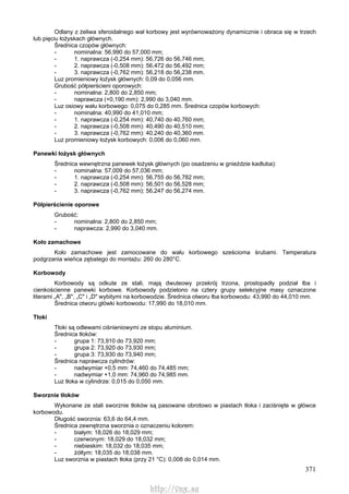 371
Odlany z żeliwa sferoidalnego wał korbowy jest wyrównoważony dynamicznie i obraca się w trzech
lub pięciu łożyskach głównych.
Średnica czopów głównych:
- nominalna: 56,990 do 57,000 mm;
- 1. naprawcza (-0,254 mm): 56,726 do 56,746 mm;
- 2. naprawcza (-0,508 mm): 56,472 do 56,492 mm;
- 3. naprawcza (-0,762 mm): 56,218 do 56,238 mm.
Luz promieniowy łożysk głównych: 0,09 do 0,056 mm.
Grubość półpierścieni oporowych:
- nominalna: 2,800 do 2,850 mm;
- naprawcza (+0,190 mm): 2,990 do 3,040 mm.
Luz osiowy wału korbowego: 0,075 do 0,285 mm. Średnica czopów korbowych:
- nominalna: 40,990 do 41,010 mm;
- 1. naprawcza (-0,254 mm): 40,740 do 40,760 mm;
- 2. naprawcza (-0,508 mm): 40,490 do 40,510 mm;
- 3. naprawcza (-0,762 mm): 40,240 do 40,360 mm.
Luz promieniowy łożysk korbowych: 0,006 do 0,060 mm.
Panewki łożysk głównych
Średnica wewnętrzna panewek łożysk głównych (po osadzeniu w gnieździe kadłuba):
- nominalna: 57,009 do 57,036 mm;
- 1. naprawcza (-0,254 mm): 56,755 do 56,782 mm;
- 2. naprawcza (-0,508 mm): 56,501 do 56,528 mm;
- 3. naprawcza (-0,762 mm): 56,247 do 56,274 mm.
Półpierścienie oporowe
Grubość:
- nominalna: 2,800 do 2,850 mm;
- naprawcza: 2,990 do 3,040 mm.
Koło zamachowe
Koło zamachowe jest zamocowane do wału korbowego sześcioma śrubami. Temperatura
podgrzania wieńca zębatego do montażu: 260 do 280°C.
Korbowody
Korbowody są odkute ze stali, mają dwuteowy przekrój trzona, prostopadły podział łba i
cienkościenne panewki korbowe. Korbowody podzielono na cztery grupy selekcyjne masy oznaczone
literami „A", „B", „C" i „D" wybitymi na korbowodzie. Średnica otworu łba korbowodu: 43,990 do 44,010 mm.
Średnica otworu główki korbowodu: 17,990 do 18,010 mm.
Tłoki
Tłoki są odlewami ciśnieniowymi ze stopu aluminium.
Średnica tłoków:
- grupa 1: 73,910 do 73,920 mm;
- grupa 2: 73,920 do 73,930 mm;
- grupa 3: 73,930 do 73,940 mm;
Średnica naprawcza cylindrów:
- nadwymiar +0,5 mm: 74,460 do 74,485 mm;
- nadwymiar +1,0 mm: 74,960 do 74,985 mm.
Luz tłoka w cylindrze: 0,015 do 0,050 mm.
Sworznie tłoków
Wykonane ze stali sworznie tłoków są pasowane obrotowo w piastach tłoka i zaciśnięte w główce
korbowodu.
Długość sworznia: 63,6 do 64,4 mm.
Średnica zewnętrzna sworznia o oznaczeniu kolorem:
- białym: 18,026 do 18,029 mm;
- czerwonym: 18,029 do 18,032 mm;
- niebieskim: 18,032 do 18,035 mm;
- żółtym: 18,035 do 18,038 mm.
Luz sworznia w piastach tłoka (przy 21 °C): 0,008 do 0,014 mm.
http://vnx.su
 