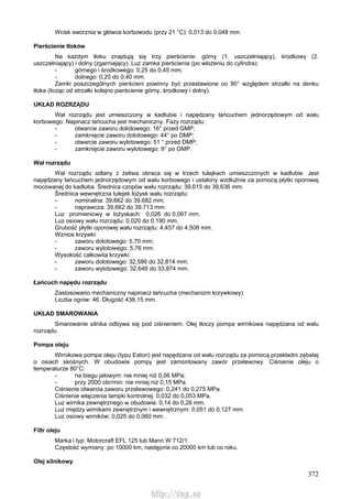 372
Wcisk sworznia w główce korbowodu (przy 21 °C): 0,013 do 0,048 mm.
Pierścienie tłoków
Na każdym tłoku znajdują się trzy pierścienie: górny (1. uszczelniający), środkowy (2.
uszczelniający) i dolny (zgarniający). Luz zamka pierścienia (po włożeniu do cylindra):
- górnego i środkowego: 0,25 do 0,45 mm;
- dolnego: 0,20 do 0,40 mm.
Zamki poszczególnych pierścieni powinny być przestawione co 90° względem strzałki na denku
tłoka (licząc od strzałki kolejno pierścienie górny, środkowy i dolny).
UKŁAD ROZRZĄDU
Wał rozrządu jest umieszczony w kadłubie i napędzany łańcuchem jednorzędowym od wału
korbowego. Napinacz łańcucha jest mechaniczny. Fazy rozrządu:
- otwarcie zaworu dolotowego: 16° przed GMP;
- zamknięcie zaworu dolotowego: 44° po DMP;
- otwarcie zaworu wylotowego: 51 ° przed DMP;
- zamknięcie zaworu wylotowego: 9° po GMP.
Wał rozrządu
Wał rozrządu odlany z żeliwa obraca się w trzech tulejkach umieszczonych w kadłubie. Jest
napędzany łańcuchem jednorzędowym od wału korbowego i ustalony wzdłużnie za pomocą płytki oporowej
mocowanej do kadłuba. Średnica czopów wału rozrządu: 39,615 do 39,636 mm.
Średnica wewnętrzna tulejek łożysk wału rozrządu:
- nominalna: 39,662 do 39,682 mm;
- naprawcza: 39,662 do 39,713 mm.
Luz promieniowy w łożyskach: 0,026 do 0,067 mm.
Luz osiowy wału rozrządu: 0,020 do 0,190 mm.
Grubość płytki oporowej wału rozrządu: 4,457 do 4,508 mm.
Wznios krzywki:
- zaworu dolotowego: 5,70 mm;
- zaworu wylotowego: 5,76 mm.
Wysokość całkowita krzywki:
- zaworu dolotowego: 32,586 do 32,814 mm;
- zaworu wylotowego: 32,646 do 33,874 mm.
Łańcuch napędu rozrządu
Zastosowano mechaniczny napinacz łańcucha (mechanizm krzywkowy).
Liczba ogniw: 46. Długość 438,15 mm.
UKŁAD SMAROWANIA
Smarowanie silnika odbywa się pod ciśnieniem. Olej tłoczy pompa wirnikowa napędzana od wału
rozrządu.
Pompa oleju
Wirnikowa pompa oleju (typu Eaton) jest napędzana od wału rozrządu za pomocą przekładni zębatej
o osiach skośnych. W obudowie pompy jest zamontowany zawór przelewowy. Ciśnienie oleju o
temperaturze 80°C:
- na biegu jałowym: nie mniej niż 0,06 MPa;
- przy 2000 obr/min: nie mniej niż 0,15 MPa.
Ciśnienie otwarcia zaworu przelewowego: 0,241 do 0,275 MPa.
Ciśnienie włączenia lampki kontrolnej: 0,032 do 0,053 MPa.
Luz wirnika zewnętrznego w obudowie: 0,14 do 0,26 mm.
Luz między wirnikami zewnętrznym i wewnętrznym: 0,051 do 0,127 mm.
Luz osiowy wirników: 0,025 do 0,060 mm.
Filtr oleju
Marka i typ: Motorcraft EFL 125 lub Mann W 712/1.
Częstość wymiany: po 10000 km, następnie co 20000 km lub co roku.
Olej silnikowy
http://vnx.su
 