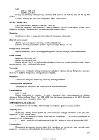 373
Ilość:
- z filtrem: 3,25 dm3;
- bez filtra: 2,25 dm3.
Rodzaj: olej silnikowy wielosezonowy o lepkości SAE 10W 30 lub 10W 40 albo 5W 40, wg API
SG/CD.
Częstość wymiany: po 10000 km, następnie co 20000 km lub co roku.
UKŁAD CHŁODZENIA
Chłodzenie zapewnia wielosezonowa ciecz chłodząca.
Układ jest zamknięty, pod ciśnieniem. Zawiera chłodnicę, zbiornik wyrównawczy, pompę cieczy
chłodzącej, termostat i wentylator elektryczny sterowany termowyłącznikiem.
Chłodnica
Chłodnica ma rdzeń ze stopu aluminium i zbiorniki z tworzywa sztucznego.
Zbiornik wyrównawczy
Zbiornik wyrównawczy jest wykonany z tworzywa sztucznego.
Ciśnienie otwarcia zaworu korka zbiornika wyrównawczego: 120 do 140 kPa.
Pompa cieczy chłodzącej
Odśrodkowa pompa cieczy chłodzącej jest napędzana paskiem klinowym razem z alternatorem.
Pasek klinowy
Marka i typ: Motorcraft 3443.
Naciąg: regulowany ręcznie.
Ugięcie: wynosi 8 do 10 mm pod naciskiem kciuka przyłożonym w połowie odległości między kołami
pasowymi pompy cieczy chłodzącej i alternatora.
Termostat
Zastosowano termostat woskowy umieszczony w obudowie z przodu głowicy. Temperatura początku
otwarcia: 85 do 89°C. Temperatura pełnego otwarcia: 102±3C.
Wentylator
Zastosowano wentylator elektryczny sterowany termowyłącznikiem.
Termowyłącznik wentylatora
Termowyłącznik wentylatora jest umieszczony w obudowie termostatu.
Ciecz chłodząca
Ilość: 7,1 dm3.
Rodzaj: mieszanina (w stosunku 1:1) wody i specjalnej cieczy niezamarzającej do układów
chłodzenia Motorcraft Super Plus 4 Ford ESD-M97B-49A, stanowiąca zabezpieczenie do -35°C. Częstość
obsługi: wymiana cieczy nie rzadziej niż co 4 lata.
GAŹNIKOWY UKŁAD ZASILANIA
Silniki benzynowe 1,3dm3 typu JBD oraz JBE wyposażono w gaźnikowy układ zasilania.
Zbiornik paliwa
Wytłoczony z blachy zbiornik paliwa jest umieszczony pod podłogą samochodu przed tylną osią.
Pojemność: 55 dm3. Rodzaj paliwa:
- silniki bez katalizatora: etylina 98 lub benzyna bezołowiowa LO 95 (silniki przystosowane do
spalania benzyny bezołowiowej);
- silniki z katalizatorem (niektóre wersje silnika JBE): wyłącznie benzyna bezołowiowa LO 95.
Pompa paliwa
Mechaniczna przeponowa pompa paliwa jest napędzana od mimośrodu wału rozrządu przez
popychacz i umieszczona z boku kadłuba. Ciśnienie tłoczenia: 24 do 38 kPa.
http://vnx.su
 