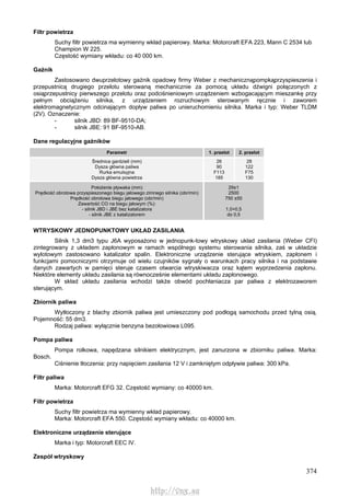 374
Filtr powietrza
Suchy filtr powietrza ma wymienny wkład papierowy. Marka: Motorcraft EFA 223, Mann C 2534 lub
Champion W 225.
Częstość wymiany wkładu: co 40 000 km.
Gaźnik
Zastosowano dwuprzelotowy gaźnik opadowy firmy Weber z mechanicznąpompkąprzyspieszenia i
przepustnicą drugiego przelotu sterowaną mechanicznie za pomocą układu dźwigni połączonych z
osiąprzepustnicy pierwszego przelotu oraz podciśnieniowym urządzeniem wzbogacającym mieszankę przy
pełnym obciążeniu silnika, z urządzeniem rozruchowym sterowanym ręcznie i zaworem
elektromagnetycznym odcinającym dopływ paliwa po unieruchomieniu silnika. Marka i typ: Weber TLDM
(2V). Oznaczenie:
- silnik JBD: 89 BF-9510-DA;
- silnik JBE: 91 BF-9510-AB.
Dane regulacyjne gaźników
Parametr 1. przelot 2. przelot
Średnica gardzieli (mm)
Dysza główna paliwa
Rurka emulsyjna
Dysza główna powietrza
26
90
F113
185
28
122
F75
130
Położenie pływaka (mm)
Prędkość obrotowa przyspieszonego biegu jałowego zimnego silnika (obr/min)
Prędkość obrotowa biegu jałowego (obr/min)
Zawartość CO na biegu jałowym (%):
- silnik JBD i JBE bez katalizatora
- silnik JBE z katalizatorem
29±1
2500
750 ±50
1,0+0,5
do 0,5
WTRYSKOWY JEDNOPUNKTOWY UKŁAD ZASILANIA
Silnik 1,3 dm3 typu J6A wyposażono w jednopunk-towy wtryskowy układ zasilania (Weber CFI)
zintegrowany z układem zapłonowym w ramach wspólnego systemu sterowania silnika, zaś w układzie
wylotowym zastosowano katalizator spalin. Elektroniczne urządzenie sterujące wtryskiem, zapłonem i
funkcjami pomocniczymi otrzymuje od wielu czujników sygnały o warunkach pracy silnika i na podstawie
danych zawartych w pamięci steruje czasem otwarcia wtryskiwacza oraz kątem wyprzedzenia zapłonu.
Niektóre elementy układu zasilania są równocześnie elementami układu zapłonowego.
W skład układu zasilania wchodzi także obwód pochłaniacza par paliwa z elektrozaworem
sterującym.
Zbiornik paliwa
Wytłoczony z blachy zbiornik paliwa jest umieszczony pod podłogą samochodu przed tylną osią.
Pojemność: 55 dm3.
Rodzaj paliwa: wyłącznie benzyna bezołowiowa L095.
Pompa paliwa
Pompa rolkowa, napędzana silnikiem elektrycznym, jest zanurzona w zbiorniku paliwa. Marka:
Bosch.
Ciśnienie tłoczenia: przy napięciem zasilania 12 V i zamkniętym odpływie paliwa: 300 kPa.
Filtr paliwa
Marka: Motorcraft EFG 32. Częstość wymiany: co 40000 km.
Filtr powietrza
Suchy filtr powietrza ma wymienny wkład papierowy.
Marka: Motorcraft EFA 550. Częstość wymiany wkładu: co 40000 km.
Elektroniczne urządzenie sterujące
Marka i typ: Motorcraft EEC IV.
Zespół wtryskowy
http://vnx.su
 