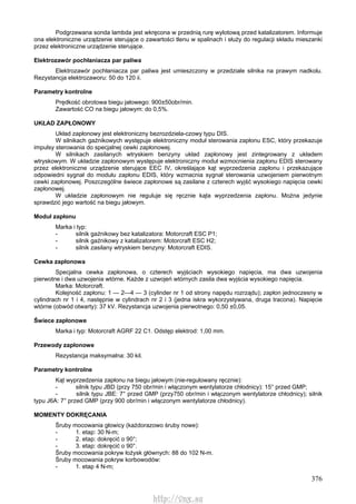 376
Podgrzewana sonda lambda jest wkręcona w przednią rurę wylotową przed katalizatorem. Informuje
ona elektroniczne urządzenie sterujące o zawartości tlenu w spalinach i służy do regulacji składu mieszanki
przez elektroniczne urządzenie sterujące.
Elektrozawór pochłaniacza par paliwa
Elektrozawór pochłaniacza par paliwa jest umieszczony w przedziale silnika na prawym nadkolu.
Rezystancja elektrozaworu: 50 do 120 ii.
Parametry kontrolne
Prędkość obrotowa biegu jałowego: 900±50obr/min.
Zawartość CO na biegu jałowym: do 0,5%.
UKŁAD ZAPŁONOWY
Układ zapłonowy jest elektroniczny bezrozdziela-czowy typu DIS.
W silnikach gaźnikowych występuje elektroniczny moduł sterowania zapłonu ESC, który przekazuje
impulsy sterowania do specjalnej cewki zapłonowej.
W silnikach zasilanych wtryskiem benzyny układ zapłonowy jest zintegrowany z układem
wtryskowym. W układzie zapłonowym występuje elektroniczny moduł wzmocnienia zapłonu EDIS sterowany
przez elektroniczne urządzenie sterujące EEC IV, określające kąt wyprzedzenia zapłonu i przekazujące
odpowiedni sygnał do modułu zapłonu EDIS, który wzmacnia sygnał sterowania uzwojeniem pierwotnym
cewki zapłonowej. Poszczególne świece zapłonowe są zasilane z czterech wyjść wysokiego napięcia cewki
zapłonowej.
W układzie zapłonowym nie reguluje się ręcznie kąta wyprzedzenia zapłonu. Można jedynie
sprawdzić jego wartość na biegu jałowym.
Moduł zapłonu
Marka i typ:
- silnik gaźnikowy bez katalizatora: Motorcraft ESC P1;
- silnik gaźnikowy z katalizatorem: Motorcraft ESC H2;
- silnik zasilany wtryskiem benzyny: Motorcraft EDIS.
Cewka zapłonowa
Specjalna cewka zapłonowa, o czterech wyjściach wysokiego napięcia, ma dwa uzwojenia
pierwotne i dwa uzwojenia wtórne. Każde z uzwojeń wtórnych zasila dwa wyjścia wysokiego napięcia.
Marka: Motorcraft.
Kolejność zapłonu: 1 — 2—4 — 3 (cylinder nr 1 od strony napędu rozrządu); zapłon jednoczesny w
cylindrach nr 1 i 4, następnie w cylindrach nr 2 i 3 (jedna iskra wykorzystywana, druga tracona). Napięcie
wtórne (obwód otwarty): 37 kV. Rezystancja uzwojenia pierwotnego: 0,50 ±0,05.
Świece zapłonowe
Marka i typ: Motorcraft AGRF 22 C1. Odstęp elektrod: 1,00 mm.
Przewody zapłonowe
Rezystancja maksymalna: 30 kil.
Parametry kontrolne
Kąt wyprzedzenia zapłonu na biegu jałowym (nie-regulowany ręcznie):
- silnik typu JBD (przy 750 obr/min i włączonym wentylatorze chłodnicy): 15° przed GMP;
- silnik typu JBE: 7° przed GMP (przy750 obr/min i włączonym wentylatorze chłodnicy); silnik
typu J6A: 7° przed GMP (przy 900 obr/min i włączonym wentylatorze chłodnicy).
MOMENTY DOKRĘCANIA
Śruby mocowania głowicy (każdorazowo śruby nowe):
- 1. etap: 30 N-m;
- 2. etap: dokręcić o 90°;
- 3. etap: dokręcić o 90°.
Śruby mocowania pokryw łożysk głównych: 88 do 102 N-m.
Śruby mocowania pokryw korbowodów:
- 1. etap 4 N-m;
http://vnx.su
 