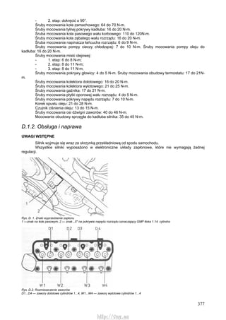 377
- 2. etap: dokręcić o 90°.
Śruby mocowania koła zamachowego: 64 do 70 N-m.
Śruby mocowania tylnej pokrywy kadłuba: 16 do 20 N-m.
Śruba mocowania koła pasowego wału korbowego: 110 do 120N-m.
Śruby mocowania koła zębatego wału rozrządu: 16 do 20 N-m.
Śruba mocowania napinacza łańcucha rozrządu: 6 do 9 N-m.
Śruby mocowania pompy cieczy chłodzącej: 7 do 10 N-m. Śruby mocowania pompy oleju do
kadłuba: 16 do 20 N-m.
Śruby mocowania miski olejowej:
- 1. etap: 6 do 8 N-m;
- 2. etap: 8 do 11 N-m;
- 3. etap: 8 do 11 N-m.
Śruby mocowania pokrywy głowicy: 4 do 5 N-m. Śruby mocowania obudowy termostatu: 17 do 21N-
m.
Śruby mocowania kolektora dolotowego: 16 do 20 N-m.
Śruby mocowania kolektora wylotowego: 21 do 25 N-m.
Śruby mocowania gaźnika: 17 do 21 N-m.
Śruby mocowania płytki oporowej wału rozrządu: 4 do 5 N-m.
Śruby mocowania pokrywy napędu rozrządu: 7 do 10 N-m.
Korek spustu oleju: 21 do 28 N-m.
Czujnik ciśnienia oleju: 13 do 15 N-m.
Śruby mocowania osi dźwigni zaworów: 40 do 46 N-m.
Mocowanie obudowy sprzęgła do kadłuba silnika: 35 do 45 N-m.
D.1.2. Obsługa i naprawa
UWAGI WSTĘPNE
Silnik wyjmuje się wraz ze skrzynką przekładniową od spodu samochodu.
Wszystkie silniki wyposażono w elektroniczne układy zapłonowe, które nie wymagają żadnej
regulacji.
Rys. D. 1. Znaki wyprzedzenia zapłonu
1 —znak na kole pasowym, 2 — znak ,,0" na pokrywie napędu rozrządu oznaczający GMP tłoka 1.14. cylindra
Rys. D.2. Rozmieszczenie zaworów
D1...D4 — zawory dolotowe cylindrów 1...4, W1...W4 — zawory wylotowe cylindrów 1...4
http://vnx.su
 