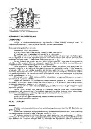 378
Rys. D.3. Sposób regulacji luzu zaworu
1 — szczelinomierz, 2 — klucz na śrubie regulacji luzu
REGULACJE l STEROWANIE SILNIKA
LUZ ZAWORÓW
Uwaga. Luz zaworów należy sprawdzać i regulować co 20000 km przebiegu na zimnym silniku. Luz
zaworów mierzy się między czołem trzonków zaworów i końcem dźwigni zaworu.
Sprawdzanie i regulacja luzu zaworów
Wymontować zespół filtru powietrza.
Zdjąć końcówki przewodów wysokiego napięcia ze świec zapłonowych.
Wymontować pokrywę głowicy po odkręceniu śrub jej mocowania.
Obracając wał korbowy za pomocą klucza założonego na śrubę koła pasowego wału korbowego w
kierunku zgodnym z kierunkiem jego obrotu podczas pracy silnika ustawić znak na kole pasowym wału
korbowego naprzeciw znaku „O" na pokrywie napędu rozrządu (rys. D.1).
Obrócić delikatnie wał korbowy w prawo i w lewo od położenia GMP i obserwując dźwignie zaworów
cylindrów nr 1 i 4 ustalić, w którym z nich zawory są uchylone (koniec zamykania zaworu wylotowego i
początek otwierania zaworu dolotowego tzw. mijanie się zaworów).
Jeżeli uchylone są zwory w cylindrze nr 1 (od strony napędu rozrządu rys. D.2) wyregulować luz
zaworów w cylindrze nr 4 i odwrotnie. Luz zaworów dolotowych powinien wynosić 0,20 mm, a zaworów
wylotowych 0,30 mm. Luz należy sprawdzać za pomocą szczelinomierza o odpowiedniej grubości
wsuniętego między trzonek zaworu i koniec dźwigni tego zaworu. W razie stwierdzenia niewłaściwej wartości
luzu należy wyregulować luz zaworów obracając w odpowiednią stronę śrubę regulacyjną po przeciwnej
stronie dźwigni zaworu (rys. D.3)
Obrócić wał korbowy o 360° oraz sprawdzić i w razie potrzeby wyregulować luz zaworów w drugim z
rozpatrywanych poprzednio cylindrów.
Obrócić wał korbowy o 180° i obserwując dźwignie zaworów cylindrów nr 2 i 3 ustalić, w którym z
nich zawory są uchylone. Jeżeli uchylone są zwory w cylindrze nr 2, sprawdzić oraz w razie potrzeby
wyregulować luz zaworów w cylindrze nr 3 i odwrotnie.
Obrócić wał korbowy o 360° oraz sprawdzić i wyregulować luz zaworów w drugim z rozpatrywanych^
poprzednio cylindrów.
Uwaga. Śruby regulacji luzu zaworów w dźwigniach zaworów mają gwint przeciwdziałający
samoczynnemu ich odkręcaniu się. Przy regulacji luzu zaworów należy stosować klucze zapewniające
równomierny rozkład nacisku na łeb śruby regulacyjnej-i zakładać je tak, aby jej nie złamać.
Zamontować pokrywę głowicy.
Podłączyć końce przewodów wysokiego napięcia do świec zapłonowych.
Zamontować zespół filtru powietrza.
UKŁAD ZAPŁONOWY
Budowa
W silniku zastosowano elektroniczny bezrozdzie-laczowy układ zapłonowy, tzw. DIS (Distributor-less
Ignition System).
W silnikach gaźnikowych występuje elektroniczny moduł sterowania zapłonu ESC, który przekazuje
impulsy sterowania do specjalnej cewki zapłonowej rysunki D.4 i D.5).
W silnikach zasilanych wtryskiem benzyny układ zapłonowy jest zintegrowany z układem
wtryskowym. W układzie zapłonowym występuje elektroniczny moduł wzmocnienia zapłonu EDIS sterowany
przez elektroniczne urządzenie sterujące EEC IV, określające kąt wyprzedzenia zapłonu i przekazujące
http://vnx.su
 